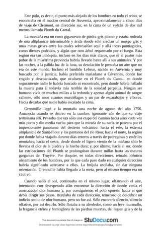 Este	polo,	es	decir,	el	punto	más	alejado	de	los	hombres	en	todo	el	reino,	se
encontraba	en	el	macizo	central	de	Auvernia,	aproximadamente	a	cinco	días
de	viaje	de	Clermont,	en	dirección	sur,	en	la	cima	de	un	volcán	de	dos	mil
metros	llamado	Plomb	du	Cantal.
La	montaña	era	un	cono	gigantesco	de	piedra	gris	plomo	y	estaba	rodeada
de	una	altiplanicie	interminable	y	árida	donde	sólo	crecían	un	musgo	gris	y
unas	matas	grises	entre	las	cuales	sobresalían	aquí	y	allá	rocas	puntiagudas,
como	dientes	podridos,	y	algún	que	otro	árbol	requemado	por	el	fuego.	Esta
región	era	tan	inhóspita,	incluso	en	los	días	más	claros,	que	ni	el	pastor	más
pobre	de	la	misérrima	provincia	habría	llevado	hasta	allí	a	sus	animales.	Y	por
las	noches,	a	la	pálida	luz	de	la	luna,	su	desolación	le	prestaba	un	aire	que	no
era	 de	 este	 mundo.	 Incluso	 el	 bandido	 Lebrun,	 nacido	 en	 Auvernia	 y	 muy
buscado	 por	 la	 justicia,	 había	 preferido	 trasladarse	 a	 Cévennes,	 donde	 fue
cogido	 y	 descuartizado,	 que	 ocultarse	 en	 el	 Plomb	 du	 Cantal,	 en	 donde
seguramente	nadie	le	habría	buscado	ni	encontrado,	pero	donde	habría	hallado
la	 muerte	 para	 él	 todavía	 más	 terrible	 de	 la	 soledad	 perpetua.	 Ningún	 ser
humano	vivía	en	muchas	millas	a	la	redonda	y	apenas	algún	animal	de	sangre
caliente,	 sólo	 unos	 cuantos	 murciélagos	 y	 un	 par	 de	 escarabajos	 y	 víboras.
Hacía	décadas	que	nadie	había	escalado	la	cima.
Grenouille	 llegó	 a	 la	 montaña	 una	 noche	 de	 agosto	 del	 año	 1756.
Amanecía	 cuando	 se	 detuvo	 en	 la	 cumbre,	 ignorante	 aún	 de	 que	 su	 viaje
terminaría	allí.	Pensaba	que	era	sólo	una	etapa	del	camino	hacia	aires	cada	vez
más	puros	y	dio	media	vuelta	para	que	la	mirada	de	su	nariz	se	paseara	por	el
impresionante	 panorama	 del	 desierto	 volcánico:	 hacia	 el	 este,	 la	 extensa
altiplanicie	de	Saint-Flour	y	los	pantanos	del	río	Riou;	hacia	el	norte,	la	región
por	donde	había	viajado	durante	días	enteros	a	través	de	pedregosas	y	estériles
montañas;	hacia	el	oeste,	desde	donde	el	ligero	viento	de	la	mañana	sólo	le
llevaba	el	olor	de	la	piedra	y	la	hierba	dura;	y,	por	último,	hacia	el	sur,	donde
las	 estribaciones	 del	 Plomb	 se	 prolongaban	 durante	 millas	 hasta	 las	oscuras
gargantas	 del	 Truyére.	 Por	 doquier,	 en	 todas	 direcciones,	 reinaba	 idéntico
alejamiento	de	los	hombres,	por	lo	que	cada	paso	dado	en	cualquier	dirección
habría	 significado	 acercarse	 a	 ellos.	 La	 brújula	 oscilaba,	 sin	 dar	 ninguna
orientación.	Grenouille	había	llegado	a	la	meta,	pero	al	mismo	tiempo	era	un
cautivo.
Cuando	 salió	 el	 sol,	 continuaba	 en	 el	 mismo	 lugar,	 olfateando	 el	 aire,
intentando	 con	 desesperado	 afán	 encontrar	 la	 dirección	 de	 donde	 venía	 el
amenazador	 olor	 humano	 y,	 por	 consiguiente,	 el	 polo	 opuesto	 hacia	 el	 que
debía	dirigir	sus	pasos.	Recelaba	de	cada	dirección,	temeroso	de	descubrir	un
indicio	oculto	de	olor	humano,	pero	no	fue	así.	Sólo	encontró	silencio,	silencio
olfativo,	por	así	decirlo.	Sólo	flotaba	a	su	alrededor,	como	un	leve	murmullo,
la	fragancia	etérea	y	homogénea	de	las	piedras	muertas,	del	liquen	gris	y	de	la
Downloaded by jorge ulises legorreta carrera (legorretacarrerajorgeulises@gmail.com)
lOMoARcPSD|9989586
 