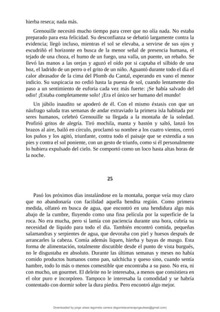 hierba	reseca;	nada	más.
Grenouille	necesitó	mucho	tiempo	para	creer	que	no	olía	nada.	No	estaba
preparado	para	esta	felicidad.	Su	desconfianza	se	debatió	largamente	contra	la
evidencia;	llegó	incluso,	mientras	el	sol	se	elevaba,	a	servirse	de	sus	ojos	y
escudriñó	 el	 horizonte	 en	 busca	 de	 la	 menor	 señal	 de	 presencia	 humana,	 el
tejado	de	una	choza,	el	humo	de	un	fuego,	una	valla,	un	puente,	un	rebaño.	Se
llevó	las	manos	a	las	orejas	y	aguzó	el	oído	por	si	captaba	el	silbido	de	una
hoz,	el	ladrido	de	un	perro	o	el	grito	de	un	niño.	Aguantó	durante	todo	el	día	el
calor	abrasador	de	la	cima	del	Plomb	du	Cantal,	esperando	en	vano	el	menor
indicio.	Su	suspicacia	no	cedió	hasta	la	puesta	de	sol,	cuando	lentamente	dio
paso	a	un	sentimiento	de	euforia	cada	vez	más	fuerte:	¡Se	había	salvado	del
odio!	¡Estaba	completamente	solo!	¡Era	el	único	ser	humano	del	mundo!
Un	 júbilo	 inaudito	 se	 apoderó	 de	 él.	 Con	 el	 mismo	 éxtasis	 con	 que	 un
náufrago	saluda	tras	semanas	de	andar	extraviado	la	primera	isla	habitada	por
seres	 humanos,	 celebró	 Grenouille	 su	 llegada	 a	 la	 montaña	 de	 la	 soledad.
Profirió	 gritos	 de	 alegría.	 Tiró	 mochila,	 manta	 y	 bastón	 y	 saltó,	 lanzó	 los
brazos	al	aire,	bailó	en	círculo,	proclamó	su	nombre	a	los	cuatro	vientos,	cerró
los	puños	y	los	agitó,	triunfante,	contra	todo	el	paisaje	que	se	extendía	a	sus
pies	y	contra	el	sol	poniente,	con	un	gesto	de	triunfo,	como	si	él	personalmente
lo	hubiera	expulsado	del	cielo.	Se	comportó	como	un	loco	hasta	altas	horas	de
la	noche.
	
	
25
	
Pasó	los	próximos	días	instalándose	en	la	montaña,	porque	veía	muy	claro
que	 no	 abandonaría	 con	 facilidad	 aquella	 bendita	 región.	 Como	 primera
medida,	olfateó	en	busca	de	agua,	que	encontró	en	una	hendidura	algo	más
abajo	de	la	cumbre,	fluyendo	como	una	fina	película	por	la	superficie	de	la
roca.	No	era	mucha,	pero	si	lamía	con	paciencia	durante	una	hora,	cubría	su
necesidad	 de	 líquido	 para	 todo	 el	 día.	 También	 encontró	 comida,	 pequeñas
salamandras	y	serpientes	de	agua,	que	devoraba	con	piel	y	huesos	después	de
arrancarles	la	cabeza.	Comía	además	liquen,	hierba	y	bayas	de	musgo.	Esta
forma	de	alimentación,	totalmente	discutible	desde	el	punto	de	vista	burgués,
no	le	disgustaba	en	absoluto.	Durante	las	últimas	semanas	y	meses	no	había
comido	productos	humanos	como	pan,	salchicha	y	queso	sino,	cuando	sentía
hambre,	todo	lo	más	o	menos	comestible	que	encontraba	a	su	paso.	No	era,	ni
con	mucho,	un	gourmet.	El	deleite	no	le	interesaba,	a	menos	que	consistiera	en
el	 olor	 puro	 e	 incorpóreo.	 Tampoco	 le	 interesaba	 la	 comodidad	 y	 se	 habría
contentado	con	dormir	sobre	la	dura	piedra.	Pero	encontró	algo	mejor.
Downloaded by jorge ulises legorreta carrera (legorretacarrerajorgeulises@gmail.com)
lOMoARcPSD|9989586
 
