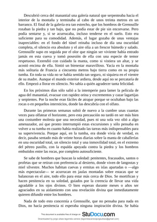 Descubrió	cerca	del	manantial	una	galería	natural	que	serpenteaba	hacia	el
interior	 de	 la	 montaña	 y	 terminaba	 al	 cabo	 de	 unos	 treinta	 metros	 en	 un
barranco.	El	final	de	la	galería	era	tan	estrecho,	que	los	hombros	de	Grenouille
rozaban	la	piedra	y	tan	bajo,	que	no	podía	estar	de	pie	sin	encorvarse.	Pero
podía	 sentarse	 y,	 si	 se	 acurrucaba,	 incluso	 tenderse	 en	 el	 suelo.	 Esto	 era
suficiente	 para	 su	 comodidad.	 Además,	 el	 lugar	 gozaba	 de	 unas	 ventajas
inapreciables:	 en	 el	 fondo	 del	 túnel	 reinaba	 incluso	 de	 día	 una	 oscuridad
completa,	el	silencio	era	absoluto	y	el	aire	olía	a	un	frescor	húmedo	y	salado.
Grenouille	supo	en	seguida	por	el	olor	que	ningún	ser	viviente	había	entrado
jamás	 en	 esta	 cueva	 y	 tomó	 posesión	 de	 ella	 con	 una	 especie	 de	 temor
respetuoso.	 Extendió	 con	 cuidado	 la	 manta,	 como	 si	 vistiera	 un	 altar,	 y	 se
acostó	encima	de	ella.	Sintió	un	bienestar	maravilloso.	Yacía	en	la	montaña
más	 solitaria	 de	 Francia	 a	 cincuenta	 metros	 bajo	 tierra	 como	 en	 su	 propia
tumba.	En	toda	su	vida	no	se	había	sentido	tan	seguro,	ni	siquiera	en	el	vientre
de	su	madre.	Aunque	el	mundo	exterior	ardiera,	desde	aquí	no	se	percataría	de
ello.	Empezó	a	llorar	en	silencio.	No	sabía	a	quién	agradecer	tanta	felicidad.
En	los	próximos	días	sólo	salió	a	la	intemperie	para	lamer	la	película	de
agua	del	manantial,	evacuar	con	rapidez	orina	y	excrementos	y	cazar	lagartijas
y	serpientes.	Por	la	noche	eran	fáciles	de	atrapar	porque	se	ocultaban	bajo	las
rocas	o	en	pequeños	intersticios,	donde	las	descubría	con	el	olfato.
Durante	 las	 primeras	 semanas	 subió	 de	 nuevo	 a	 la	 cumbre	 unas	 cuantas
veces	para	olfatear	el	horizonte,	pero	esta	precaución	no	tardó	en	ser	más	bien
una	costumbre	molesta	que	una	necesidad,	pues	ni	una	sola	vez	olió	a	algo
amenazador,	así	que	pronto	interrumpió	estas	excursiones	y	sólo	pensaba	en
volver	a	su	tumba	en	cuanto	había	realizado	las	tareas	más	indispensables	para
su	 supervivencia.	 Porque	 aquí,	 en	 la	 tumba,	 era	 donde	 vivía	 de	 verdad,	 es
decir,	pasaba	sentado	más	de	veinte	horas	diarias	sobre	la	manta	de	caballerías
en	una	oscuridad	total,	un	silencio	total	y	una	inmovilidad	total,	en	el	extremo
del	 pétreo	 pasillo,	 con	 la	 espalda	 apoyada	 contra	 la	 piedra	 y	 los	 hombros
embutidos	entre	las	rocas,	por	completo	autosuficiente.
Se	sabe	de	hombres	que	buscan	la	soledad:	penitentes,	fracasados,	santos	o
profetas	que	se	retiran	con	preferencia	al	desierto,	donde	viven	de	langostas	y
miel	silvestre.	Muchos	habitan	cuevas	y	ermitas	en	islas	apartadas	o	—algo
más	 espectacular—	 se	 acurrucan	 en	 jaulas	 montadas	 sobre	 estacas	 que	 se
balancean	en	el	aire,	todo	ello	para	estar	más	cerca	de	Dios.	Se	mortifican	y
hacen	 penitencia	 en	 su	 soledad,	 guiados	 por	 la	 creencia	 de	 llevar	 una	 vida
agradable	 a	 los	 ojos	 divinos.	 O	 bien	 esperan	 durante	 meses	 o	 años	 ser
agraciados	en	su	aislamiento	con	una	revelación	divina	que	inmediatamente
quieren	difundir	entre	los	hombres.
Nada	de	todo	esto	concernía	a	Grenouille,	que	no	pensaba	para	nada	en
Dios,	 no	 hacía	 penitencia	 ni	 esperaba	 ninguna	 inspiración	 divina.	 Se	 había
Downloaded by jorge ulises legorreta carrera (legorretacarrerajorgeulises@gmail.com)
lOMoARcPSD|9989586
 