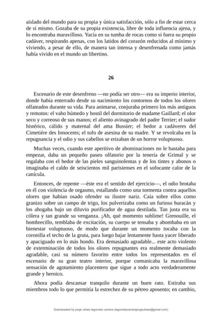 aislado	del	mundo	para	su	propia	y	única	satisfacción,	sólo	a	fin	de	estar	cerca
de	sí	mismo.	Gozaba	de	su	propia	existencia,	libre	de	toda	influencia	ajena,	y
lo	encontraba	maravilloso.	Yacía	en	su	tumba	de	rocas	como	si	fuera	su	propio
cadáver,	respirando	apenas,	con	los	latidos	del	corazón	reducidos	al	mínimo	y
viviendo,	a	pesar	de	ello,	de	manera	tan	intensa	y	desenfrenada	como	jamás
había	vivido	en	el	mundo	un	libertino.
	
	
26
	
Escenario	de	este	desenfreno	—no	podía	ser	otro—	era	su	imperio	interior,
donde	había	enterrado	desde	su	nacimiento	los	contornos	de	todos	los	olores
olfateados	durante	su	vida.	Para	animarse,	conjuraba	primero	los	más	antiguos
y	remotos:	el	vaho	húmedo	y	hostil	del	dormitorio	de	madame	Gaillard;	el	olor
seco	y	correoso	de	sus	manos;	el	aliento	avinagrado	del	padre	Terrier;	el	sudor
histérico,	 cálido	 y	 maternal	 del	 ama	 Bussier;	 el	 hedor	 a	 cadáveres	 del
Cimetiére	des	Innocents;	el	tufo	de	asesina	de	su	madre.	Y	se	revolcaba	en	la
repugnancia	y	el	odio	y	sus	cabellos	se	erizaban	de	un	horror	voluptuoso.
Muchas	veces,	cuando	este	aperitivo	de	abominaciones	no	le	bastaba	para
empezar,	 daba	 un	 pequeño	 paseo	 olfatorio	 por	 la	 tenería	 de	 Grimal	 y	 se
regalaba	con	el	hedor	de	las	pieles	sanguinolentas	y	de	los	tintes	y	abonos	o
imaginaba	el	caldo	de	seiscientos	mil	parisienses	en	el	sofocante	calor	de	la
canícula.
Entonces,	de	repente	—éste	era	el	sentido	del	ejercicio—,	el	odio	brotaba
en	él	con	violencia	de	orgasmo,	estallando	como	una	tormenta	contra	aquellos
olores	 que	 habían	 osado	 ofender	 su	 ilustre	 nariz.	 Caía	 sobre	 ellos	 como
granizo	sobre	un	campo	de	trigo,	los	pulverizaba	como	un	furioso	huracán	y
los	 ahogaba	 bajo	 un	 diluvio	 purificador	 de	 agua	 destilada.	 Tan	 justa	 era	 su
cólera	y	tan	grande	su	venganza.	¡Ah,	qué	momento	sublime!	Grenouille,	el
hombrecillo,	temblaba	de	excitación,	su	cuerpo	se	tensaba	y	abombaba	en	un
bienestar	 voluptuoso,	 de	 modo	 que	 durante	 un	 momento	 tocaba	 con	 la
coronilla	el	techo	de	la	gruta,	para	luego	bajar	lentamente	hasta	yacer	liberado
y	apaciguado	en	lo	más	hondo.	Era	demasiado	agradable...	este	acto	violento
de	 exterminación	 de	 todos	 los	 olores	 repugnantes	 era	 realmente	 demasiado
agradable,	 casi	 su	 número	 favorito	 entre	 todos	 los	 representados	 en	 el
escenario	 de	 su	 gran	 teatro	 interior,	 porque	 comunicaba	 la	 maravillosa
sensación	 de	 agotamiento	 placentero	 que	 sigue	 a	 todo	 acto	 verdaderamente
grande	y	heroico.
Ahora	 podía	 descansar	 tranquilo	 durante	 un	 buen	 rato.	 Estiraba	 sus
miembros	todo	lo	que	permitía	la	estrechez	de	su	pétreo	aposento;	en	cambio,
Downloaded by jorge ulises legorreta carrera (legorretacarrerajorgeulises@gmail.com)
lOMoARcPSD|9989586
 