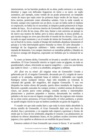 interiormente,	en	las	barridas	praderas	de	su	alma,	podía	estirarse	a	su	antojo,
dormitar	 y	 jugar	 con	 delicadas	 fragancias	 en	 torno	 a	 su	 nariz:	 un	 soplo
aromático,	 por	 ejemplo,	 como	 venido	 de	 un	 prado	 primaveral;	 un	 templado
viento	de	mayo	que	sopla	entre	las	primeras	hojas	verdes	de	las	hayas;	una
brisa	 marina,	 penetrante	 como	 almendras	 saladas.	 Caía	 la	 tarde	 cuando	 se
levantó,	aunque	esta	expresión	sea	un	decir,	ya	que	no	había	tarde	ni	mañana
ni	crepúsculo,	no	había	luz	ni	oscuridad,	ni	tampoco	prado	primaveral	ni	hojas
verdes	de	haya...	En	el	universo	interior	de	Grenouille	no	había	nada,	ninguna
cosa,	sólo	el	olor	de	las	cosas.	(Por	esto,	llamar	a	este	universo	un	paisaje	es
de	nuevo	una	manera	de	hablar,	pero	la	única	adecuada,	la	única	posible,	ya
que	nuestra	lengua	no	sirve	para	describir	el	mundo	de	los	olores).	Caía,	pues,
la	tarde	en	aquel	momento	y	en	el	estado	de	ánimo	de	Grenouille,	como	en	el
sur	al	final	de	la	siesta,	cuando	el	letargo	del	mediodía	abandona	lentamente	el
paisaje	y	la	vida	interrumpida	quiere	reanudar	su	ritmo.	El	calor	abrasador	—
enemigo	 de	 las	 fragancias	 sublimes—	 había	 remitido,	 destruyendo	 a	 la
manada	de	demonios.	Los	campos	interiores	se	extendían	pálidos	y	blandos	en
el	lascivo	sosiego	del	despertar,	esperando	ser	hollados	por	la	voluntad	de	su
dueño.
Y,	como	ya	hemos	dicho,	Grenouille	se	levantó	y	sacudió	el	sueño	de	sus
miembros.	El	Gran	Grenouille	interior	se	irguió	como	un	gigante,	en	toda	su
grandiosidad	y	altura,	ofreciendo	un	aspecto	magnífico	—¡casi	era	una	lástima
que	nadie	le	viera!—,	y	miró	a	su	alrededor,	arrogante	y	sublime.
¡Sí!	 ¡Éste	 era	 su	 reino!	 ¡El	 singular	 reino	 de	 Grenouille!	 Creado	 y
gobernado	por	él,	el	singular	Grenouille,	devastado	por	él	y	erigido	de	nuevo
cuando	 se	 le	 antojaba,	 ampliado	 hasta	 el	 infinito	 y	 defendido	 con	 espada
flamígera	 contra	 cualquier	 intruso.	 Aquí	 sólo	 mandaba	 su	 voluntad,	 la
voluntad	 del	 grande,	 del	 magnífico,	 del	 singular	 Grenouille.	 Y	 una	 vez
disipados	los	malos	olores	del	pasado,	quería	ahora	inundarlo	de	fragancias.
Recorrió	a	grandes	zancadas	los	campos	yermos	y	sembró	aromas	de	diversas
clases,	 tan	 pronto	 parco	 como	 pródigo,	 creando	 anchas	 e	 interminables
plantaciones	 y	 parterres	 pequeños	 e	 íntimos,	 derramando	 las	 semillas	 a
puñados	o	de	una	en	una	en	lugares	escogidos.	Hasta	las	regiones	más	remotas
de	su	reino	corrió,	presuroso,	el	Gran	Grenouille,	el	veloz	jardinero,	y	pronto
no	quedó	ningún	rincón	en	que	no	hubiera	sembrado	un	grano	de	fragancia.
Y	cuando	vio	que	todo	estaba	bien	y	que	toda	la	tierra	había	absorbido	la
divina	 semilla	 de	 Grenouille,	 el	 Gran	 Grenouille	 dejó	 caer	 una	 lluvia	 de
alcohol,	fina	y	persistente,	y	en	seguida	todo	empezó	a	germinar	y	brotar,	de
modo	que	la	vista	de	los	sembrados	alegraba	el	corazón.	Las	plantaciones	no
tardaron	en	ofrecer	abundantes	frutos,	en	los	jardines	ocultos	crecieron	tallos
jugosos	y	los	capullos	se	abrieron	en	un	estallido	de	pura	lozanía.
Entonces	ordenó	el	Gran	Grenouille	que	cesara	la	lluvia.	Y	así	sucedió.	Y
Downloaded by jorge ulises legorreta carrera (legorretacarrerajorgeulises@gmail.com)
lOMoARcPSD|9989586
 