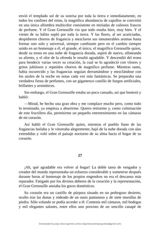 envió	 el	 templado	 sol	 de	 su	 sonrisa	 por	 toda	 la	 tierra	 e	 inmediatamente,	 en
todos	los	confines	del	reino,	la	magnífica	abundancia	de	capullos	se	convirtió
en	una	única	alfombra	multicolor	consistente	en	miríadas	de	valiosos	frascos
de	perfume.	Y	el	Gran	Grenouille	vio	que	todo	estaba	bien,	muy	bien.	Y	el
viento	 de	 su	 hálito	 sopló	 por	 toda	 la	 tierra.	 Y	 las	 flores,	 al	 ser	 acariciadas,
despidieron	chorros	de	fragancia	y	mezclaron	sus	innumerables	aromas	hasta
formar	 uno	 solo	 y	 universal,	 siempre	 cambiante	 pero	 en	 el	 cambio	 siempre
unido	en	un	homenaje	a	él,	el	grande,	el	único,	el	magnífico	Grenouille	quien,
desde	su	trono	en	una	nube	de	fragancia	dorada,	aspiró	de	nuevo,	olfateando
su	aliento,	y	el	olor	de	la	ofrenda	le	resultó	agradable.	Y	descendió	del	trono
para	bendecir	varias	veces	su	creación,	la	cual	se	lo	agradeció	con	vítores	y
gritos	 jubilosos	 y	 repetidos	 chorros	 de	 magnífico	 perfume.	 Mientras	 tanto,
había	 oscurecido	 y	 las	 fragancias	 seguían	 derramándose	 y	 mezclándose	 con
los	azules	de	la	noche	en	notas	cada	vez	más	fantásticas.	Se	preparaba	una
verdadera	fiesta	de	perfumes,	con	un	gigantesco	castillo	de	fuegos	artificiales,
brillantes	y	aromáticos.
Sin	embargo,	el	Gran	Grenouille	estaba	un	poco	cansado,	así	que	bostezó	y
habló:
—Mirad,	he	hecho	una	gran	obra	y	me	complace	mucho	pero,	como	todo
lo	terminado,	ya	empieza	a	aburrirme.	Quiero	retirarme	y,	como	culminación
de	este	fructífero	día,	permitirme	un	pequeño	entretenimiento	en	las	cámaras
de	mi	corazón.
Así	 habló	 el	 Gran	 Grenouille	 quien,	 mientras	 el	 pueblo	 llano	 de	 las
fragancias	bailaba	y	le	vitoreaba	alegremente,	bajó	de	la	nube	dorada	con	alas
extendidas	y	voló	sobre	el	paisaje	nocturno	de	su	alma	hacia	el	hogar	de	su
corazón.
	
	
27
	
¡Ah,	 qué	 agradable	 era	 volver	 al	 hogar!	 La	 doble	 tarea	 de	 vengador	 y
creador	del	mundo	representaba	un	esfuerzo	considerable	y	someterse	después
durante	horas	al	homenaje	de	los	propios	engendros	no	era	el	descanso	más
reparador.	Fatigado	por	los	divinos	deberes	de	la	creación	y	la	representación,
el	Gran	Grenouille	ansiaba	los	goces	domésticos.
Su	 corazón	 era	 un	 castillo	 de	 púrpura	 situado	 en	 un	 pedregoso	 desierto,
oculto	tras	las	dunas	y	rodeado	de	un	oasis	pantanoso	y	de	siete	murallas	de
piedra.	Sólo	volando	se	podía	acceder	a	él.	Contenía	mil	cámaras,	mil	bodegas
y	 mil	 elegantes	 salones,	 entre	 ellos	 uno	 provisto	 de	 un	 sencillo	 canapé	 de
Downloaded by jorge ulises legorreta carrera (legorretacarrerajorgeulises@gmail.com)
lOMoARcPSD|9989586
 