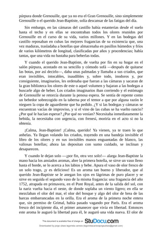 púrpura	donde	Grenouille,	que	ya	no	era	el	Gran	Grenouille,	sino	simplemente
Grenouille	o	el	querido	Jean-Baptiste,	solía	descansar	de	las	fatigas	del	día.
Sin	embargo,	en	las	cámaras	del	castillo	había	estanterías	desde	el	suelo
hasta	 el	 techo	 y	 en	 ellas	 se	 encontraban	 todos	 los	 olores	 reunidos	 por
Grenouille	 en	 el	 curso	 de	 su	 vida,	 varios	 millones.	 Y	 en	 las	 bodegas	 del
castillo	reposaban	en	cubas	las	mejores	fragancias	de	su	existencia	que,	una
vez	maduras,	trasladaba	a	botellas	que	almacenaba	en	pasillos	húmedos	y	fríos
de	varios	kilómetros	de	longitud,	clasificadas	por	años	y	procedencias;	había
tantas,	que	una	vida	no	bastaba	para	beberlas	todas.
Y	 cuando	 el	 querido	 Jean-Baptiste,	 de	 vuelta	 por	 fin	 en	 su	 hogar	 en	 el
salón	púrpura,	acostado	en	su	sencillo	y	cómodo	sofá	—después	de	quitarse
las	botas,	por	así	decirlo—,	daba	unas	palmadas	y	llamaba	a	sus	criados,	que
eran	 invisibles,	 intocables,	 inaudibles	 y,	 sobre	 todo,	 inodoros	 y,	 por
consiguiente,	imaginarios,	les	ordenaba	que	fueran	a	las	cámaras	y	sacaran	de
la	gran	biblioteca	los	olores	de	este	o	aquel	volumen	y	bajaran	a	las	bodegas	a
buscarle	algo	de	beber.	Los	criados	imaginarios	iban	corriendo	y	el	estómago
de	Grenouille	se	retorcía	durante	la	penosa	espera.	Se	sentía	de	repente	como
un	bebedor	sobrecogido	en	la	taberna	por	el	temor	a	que	por	alguna	razón	le
nieguen	la	copa	de	aguardiente	que	ha	pedido.	¿Y	si	las	bodegas	y	cámaras	se
encuentran	vacías	de	improviso,	y	si	el	vino	de	las	cubas	se	ha	vuelto	rancio?
¿Por	qué	le	hacían	esperar?	¿Por	qué	no	venían?	Necesitaba	inmediatamente	la
bebida,	 la	 necesitaba	 con	 urgencia,	 con	 frenesí,	 moriría	 en	 el	 acto	 si	 no	 la
obtenía.
¡Calma,	 Jean-Baptiste!	 ¡Calma,	 querido!	 Ya	 vienen,	 ya	 te	 traen	 lo	 que
anhelas.	Ya	llegan	volando	los	criados,	trayendo	en	una	bandeja	invisible	el
libro	 de	 los	 olores	 y	 en	 sus	 invisibles	 manos	 enguantadas	 de	 blanco,	 las
valiosas	 botellas;	 ahora	 las	 depositan	 con	 sumo	 cuidado,	 se	 inclinan	 y
desaparecen.
Y	cuando	le	dejan	solo	—¡por	fin,	otra	vez	solo!—	alarga	Jean-Baptiste	la
mano	hacia	los	ansiados	aromas,	abre	la	primera	botella,	se	sirve	un	vaso	lleno
hasta	el	borde,	se	lo	acerca	a	los	labios	y	bebe.	Apura	el	vaso	de	olor	fresco	de
un	 solo	 trago,	 ¡y	 es	 delicioso!	 Es	 un	 aroma	 tan	 bueno	 y	 liberador,	 que	 al
querido	Jean-Baptiste	se	le	anegan	los	ojos	en	lágrimas	de	puro	placer	y	se
sirve	en	seguida	el	segundo	vaso	de	la	misma	fragancia:	una	fragancia	del	año
1752,	atrapada	en	primavera,	en	el	Pont	Royal,	antes	de	la	salida	del	sol,	con
la	nariz	vuelta	hacia	el	oeste,	de	donde	soplaba	un	viento	ligero;	en	ella	se
mezclaban	el	olor	del	mar,	el	olor	del	bosque	y	algo	del	olor	de	brea	de	las
barcas	 embarrancadas	 en	 la	 orilla.	 Era	 el	 aroma	 de	 la	 primera	 noche	 entera
que,	 sin	 permiso	 de	 Grimal,	 había	 pasado	 vagando	 por	 París.	 Era	 el	 aroma
fresco	del	incipiente	día,	el	primer	amanecer	que	vivía	en	libertad.	Entonces
este	aroma	le	auguró	la	libertad	para	él,	le	auguró	una	vida	nueva.	El	olor	de
Downloaded by jorge ulises legorreta carrera (legorretacarrerajorgeulises@gmail.com)
lOMoARcPSD|9989586
 