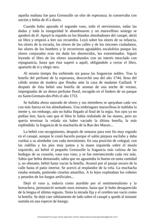 aquella	mañana	fue	para	Grenouille	un	olor	de	esperanza;	lo	conservaba	con
unción	y	bebía	de	él	a	diario.
Cuando	 hubo	 apurado	 el	 segundo	 vaso,	 todo	 el	 nerviosismo,	 todas	 las
dudas	 y	 toda	 la	 inseguridad	 le	 abandonaron	 y	 un	 maravilloso	 sosiego	 se
apoderó	de	él.	Apoyó	la	espalda	en	los	blandos	almohadones	del	canapé,	abrió
un	libro	y	empezó	a	leer	sus	recuerdos.	Leyó	sobre	los	olores	de	su	infancia,
los	olores	de	la	escuela,	los	olores	de	las	calles	y	de	los	rincones	ciudadanos,
los	olores	de	los	hombres	y	le	recorrieron	agradables	escalofríos	porque	los
olores	 conjurados	 eran	 sin	 duda	 los	 aborrecidos,	 los	 exterminados.	 Siguió
leyendo	 el	 libro	 de	 los	 olores	 nauseabundos	 con	 un	 interés	 mezclado	 con
repugnancia,	 hasta	 que	 ésta	 superó	 a	 aquél,	 obligándole	 a	 cerrar	 el	 libro,
apartarlo	de	sí	y	elegir	otro.
Al	 mismo	 tiempo	 iba	 sorbiendo	 sin	 pausa	 las	 fragancias	 nobles.	 Tras	 la
botella	 del	 perfume	 de	 la	 esperanza,	 descorchó	 una	 del	 año	 1744,	 llena	 del
cálido	 aroma	 de	 madera	 que	 flotaba	 ante	 la	 casa	 de	 madame	 Gaillard.	 Y
después	 de	 ésta	 bebió	 una	 botella	 de	 aromas	 de	 una	 noche	 de	 verano,
impregnadas	de	un	denso	perfume	floral,	recogido	en	el	lindero	de	un	parque
en	Saint-Germain-des-Prés	el	año	1753.
Se	hallaba	ahora	saturado	de	olores	y	sus	miembros	se	apoyaban	cada	vez
con	más	fuerza	en	los	almohadones.	Una	embriaguez	maravillosa	le	nublaba	la
mente	y,	sin	embargo,	aún	no	había	llegado	al	final	de	la	orgía.	Sus	ojos	ya	no
podían	leer,	hacía	rato	que	el	libro	le	había	resbalado	de	las	manos,	pero	no
quería	 terminar	 la	 velada	 sin	 haber	 vaciado	 la	 última	 botella,	 la	 más
espléndida:	la	fragancia	de	la	muchacha	de	la	Rue	des	Marais...
La	bebió	con	recogimiento,	después	de	sentarse	para	este	fin	muy	erguido
en	el	canapé,	aunque	le	costó	hacerlo	porque	el	salón	púrpura	oscilaba	y	daba
vueltas	a	su	alrededor	con	cada	movimiento.	En	una	posición	de	colegial,	con
las	 rodillas	 y	 los	 pies	 muy	 juntos	 y	 la	 mano	 izquierda	 sobre	 el	 muslo
izquierdo,	 así	 bebió	 el	 pequeño	 Grenouille	 la	 fragancia	 más	 valiosa	 de	 las
bodegas	de	su	corazón,	vaso	tras	vaso,	y	se	fue	entristeciendo	cada	vez	más.
Sabía	que	bebía	demasiado;	sabía	que	no	aguantaba	lo	bueno	en	tanta	cantidad
y,	no	obstante,	bebió	hasta	vaciar	la	botella.	Avanzó	por	el	pasaje	oscuro	de	la
calle	hasta	el	patio	interior.	Se	acercó	al	resplandor	de	la	vela.	La	muchacha
estaba	sentada,	partiendo	ciruelas	amarillas.	A	lo	lejos	explotaban	los	cohetes
y	petardos	de	los	fuegos	artificiales...
Dejó	 el	 vaso	 y,	 todavía	 como	 aturdido	 por	 el	 sentimentalismo	 y	 la
borrachera,	permaneció	sentado	unos	minutos,	hasta	que	le	hubo	desaparecido
de	la	lengua	el	último	regusto.	Tenía	la	mirada	fija	y	el	cerebro	tan	vacío	como
la	botella.	Se	dejó	caer	súbitamente	de	lado	sobre	el	canapé	y	quedó	al	instante
sumido	en	una	especie	de	letargo.
Downloaded by jorge ulises legorreta carrera (legorretacarrerajorgeulises@gmail.com)
lOMoARcPSD|9989586
 