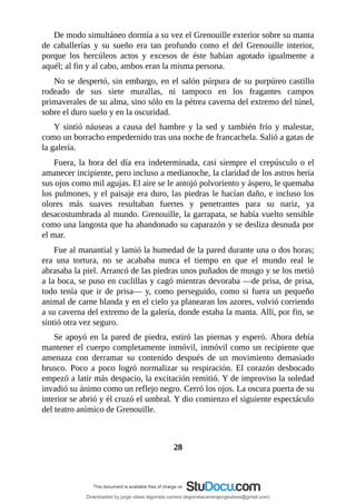 De	modo	simultáneo	dormía	a	su	vez	el	Grenouille	exterior	sobre	su	manta
de	 caballerías	 y	 su	 sueño	 era	 tan	 profundo	 como	 el	 del	 Grenouille	 interior,
porque	 los	 hercúleos	 actos	 y	 excesos	 de	 éste	 habían	 agotado	 igualmente	 a
aquél;	al	fin	y	al	cabo,	ambos	eran	la	misma	persona.
No	se	despertó,	sin	embargo,	en	el	salón	púrpura	de	su	purpúreo	castillo
rodeado	 de	 sus	 siete	 murallas,	 ni	 tampoco	 en	 los	 fragantes	 campos
primaverales	de	su	alma,	sino	sólo	en	la	pétrea	caverna	del	extremo	del	túnel,
sobre	el	duro	suelo	y	en	la	oscuridad.
Y	sintió	náuseas	a	causa	del	hambre	y	la	sed	y	también	frío	y	malestar,
como	un	borracho	empedernido	tras	una	noche	de	francachela.	Salió	a	gatas	de
la	galería.
Fuera,	la	hora	del	día	era	indeterminada,	casi	siempre	el	crepúsculo	o	el
amanecer	incipiente,	pero	incluso	a	medianoche,	la	claridad	de	los	astros	hería
sus	ojos	como	mil	agujas.	El	aire	se	le	antojó	polvoriento	y	áspero,	le	quemaba
los	pulmones,	y	el	paisaje	era	duro,	las	piedras	le	hacían	daño,	e	incluso	los
olores	 más	 suaves	 resultaban	 fuertes	 y	 penetrantes	 para	 su	 nariz,	 ya
desacostumbrada	al	mundo.	Grenouille,	la	garrapata,	se	había	vuelto	sensible
como	una	langosta	que	ha	abandonado	su	caparazón	y	se	desliza	desnuda	por
el	mar.
Fue	al	manantial	y	lamió	la	humedad	de	la	pared	durante	una	o	dos	horas;
era	 una	 tortura,	 no	 se	 acababa	 nunca	 el	 tiempo	 en	 que	 el	 mundo	 real	 le
abrasaba	la	piel.	Arrancó	de	las	piedras	unos	puñados	de	musgo	y	se	los	metió
a	la	boca,	se	puso	en	cuclillas	y	cagó	mientras	devoraba	—de	prisa,	de	prisa,
todo	tenía	que	ir	de	prisa—	y,	como	perseguido,	como	si	fuera	un	pequeño
animal	de	carne	blanda	y	en	el	cielo	ya	planearan	los	azores,	volvió	corriendo
a	su	caverna	del	extremo	de	la	galería,	donde	estaba	la	manta.	Allí,	por	fin,	se
sintió	otra	vez	seguro.
Se	apoyó	en	la	pared	de	piedra,	estiró	las	piernas	y	esperó.	Ahora	debía
mantener	el	cuerpo	completamente	inmóvil,	inmóvil	como	un	recipiente	que
amenaza	 con	 derramar	 su	 contenido	 después	 de	 un	 movimiento	 demasiado
brusco.	 Poco	 a	 poco	 logró	 normalizar	 su	 respiración.	 El	 corazón	 desbocado
empezó	a	latir	más	despacio,	la	excitación	remitió.	Y	de	improviso	la	soledad
invadió	su	ánimo	como	un	reflejo	negro.	Cerró	los	ojos.	La	oscura	puerta	de	su
interior	se	abrió	y	él	cruzó	el	umbral.	Y	dio	comienzo	el	siguiente	espectáculo
del	teatro	anímico	de	Grenouille.
	
	
28
	
Downloaded by jorge ulises legorreta carrera (legorretacarrerajorgeulises@gmail.com)
lOMoARcPSD|9989586
 