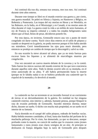 Así	continuó	día	tras	día,	semana	tras	semana,	mes	tras	mes.	Así	continuó
durante	siete	años	enteros.
Durante	este	tiempo	se	libró	en	el	mundo	exterior	una	guerra	y,	por	cierto,
una	guerra	mundial.	Se	peleó	en	Silesia	y	Sajonia,	en	Hannover	y	Bélgica,	en
Bohemia	y	Pomerania.	Las	tropas	del	rey	morían	en	Hesse	y	en	Westfalia,	en
las	Baleares,	en	la	India,	en	el	Mississippi	y	en	Canadá,	si	no	morían	antes	de
tifus	durante	el	viaje.	La	guerra	costó	la	vida	a	un	millón	de	seres	humanos,	al
rey	 de	 Francia	 su	 imperio	 colonial	 y	 a	 todos	 los	 estados	 beligerantes	 tanto
dinero	que	al	final,	llenos	de	pesar,	decidieron	ponerle	fin.
Por	esta	época,	en	invierno,	Grenouille	estuvo	una	vez	a	punto	de	morir
congelado	sin	darse	cuenta.	Yació	cinco	días	enteros	en	el	salón	de	púrpura	y
cuando	se	despertó	en	la	galería,	no	podía	moverse	porque	el	frío	había	aterido
sus	 miembros.	 Cerró	 inmediatamente	 los	 ojos	 para	 morir	 dormido,	 pero
entonces	se	produjo	un	cambio	de	tiempo	que	lo	descongeló	y	salvó	su	vida.
En	una	ocasión	la	nieve	alcanzó	tal	altura,	que	ya	no	tenía	fuerzas	para
excavar	 hasta	 los	 líquenes	 y	 se	 alimentó	 de	 murciélagos	 muertos	 por
congelación.
Una	vez	encontró	un	cuervo	muerto	delante	de	la	caverna	y	se	lo	comió.
Tales	fueron	los	únicos	sucesos	del	mundo	exterior	de	los	que	tuvo	conciencia
durante	aquellos	siete	años.	Todo	lo	demás	ocurrió	sólo	en	su	montaña,	en	el
reino	 autocreado	 de	 su	 alma.	 Y	 allí	 habría	 permanecido	 hasta	 la	 muerte
(porque	no	le	faltaba	nada)	si	no	se	hubiera	producido	una	catástrofe	que	lo
expulsó	de	la	montaña	y	lo	devolvió	al	mundo.
	
	
29
	
La	catástrofe	no	fue	un	terremoto	ni	un	incendio	forestal	ni	un	corrimiento
de	 tierras	 ni	 un	 derrumbamiento	 de	 la	 galería.	 En	 realidad	 no	 fue	 ninguna
catástrofe	exterior,	sino	interior	y,	además,	bastante	penosa,	porque	bloqueó	la
ruta	 de	 evasión	 preferida	 de	 Grenouille.	 Sucedió	 mientras	 dormía;	 mejor
dicho,	durante	un	sueño.	O	dicho	con	mucha	más	propiedad,	en	un	sueño	en	el
interior	de	su	fantasía.
Yacía	dormido	en	el	canapé	del	salón	púrpura,	rodeado	de	botellas	vacías.
Había	bebido	enormes	cantidades;	al	final,	hasta	dos	botellas	del	perfume	de	la
muchacha	pelirroja.	Por	lo	visto,	fue	demasiado,	ya	que	su	descanso,	aunque
profundo	como	la	muerte,	no	careció	de	sueños	que	lo	cruzaron	como	jirones
fantasmales	 y	 estos	jirones	 eran	 claros	 vestigios	 de	 un	 olor.	 Al	 principio	 se
deslizaron	 en	 franjas	 delgadas	 bajo	 la	 nariz	 de	 Grenouille	 pero	 después
Downloaded by jorge ulises legorreta carrera (legorretacarrerajorgeulises@gmail.com)
lOMoARcPSD|9989586
 