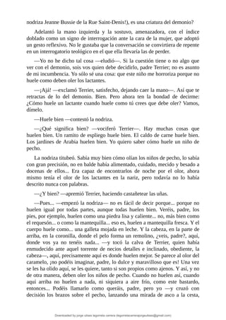 nodriza	Jeanne	Bussie	de	la	Rue	Saint-Denis!),	es	una	criatura	del	demonio?
Adelantó	 la	 mano	 izquierda	 y	 la	 sostuvo,	 amenazadora,	 con	 el	 índice
doblado	como	un	signo	de	interrogación	ante	la	cara	de	la	mujer,	que	adoptó
un	gesto	reflexivo.	No	le	gustaba	que	la	conversación	se	convirtiera	de	repente
en	un	interrogatorio	teológico	en	el	que	ella	llevaría	las	de	perder.
—Yo	no	he	dicho	tal	cosa	—eludió—.	Si	la	cuestión	tiene	o	no	algo	que
ver	con	el	demonio,	sois	vos	quien	debe	decidirlo,	padre	Terrier;	no	es	asunto
de	mi	incumbencia.	Yo	sólo	sé	una	cosa:	que	este	niño	me	horroriza	porque	no
huele	como	deben	oler	los	lactantes.
—¡Ajá!	—exclamó	Terrier,	satisfecho,	dejando	caer	la	mano—.	Así	que	te
retractas	 de	 lo	 del	 demonio.	 Bien.	 Pero	 ahora	 ten	 la	 bondad	 de	 decirme:
¿Cómo	huele	un	lactante	cuando	huele	como	tú	crees	que	debe	oler?	Vamos,
dímelo.
—Huele	bien	—contestó	la	nodriza.
—¿Qué	 significa	 bien?	 —vociferó	 Terrier—.	 Hay	 muchas	 cosas	 que
huelen	bien.	Un	ramito	de	espliego	huele	bien.	El	caldo	de	carne	huele	bien.
Los	jardines	de	Arabia	huelen	bien.	Yo	quiero	saber	cómo	huele	un	niño	de
pecho.
La	nodriza	titubeó.	Sabía	muy	bien	cómo	olían	los	niños	de	pecho,	lo	sabía
con	gran	precisión,	no	en	balde	había	alimentado,	cuidado,	mecido	y	besado	a
docenas	 de	 ellos...	 Era	 capaz	 de	 encontrarlos	 de	 noche	 por	 el	 olor,	 ahora
mismo	 tenía	 el	 olor	 de	 los	 lactantes	 en	 la	 nariz,	 pero	 todavía	 no	 lo	 había
descrito	nunca	con	palabras.
—¿Y	bien?	—apremió	Terrier,	haciendo	castañetear	las	uñas.
—Pues...	—empezó	la	nodriza—	no	es	fácil	de	decir	porque...	porque	no
huelen	 igual	 por	 todas	 partes,	 aunque	 todas	 huelen	 bien.	 Veréis,	 padre,	 los
pies,	por	ejemplo,	huelen	como	una	piedra	lisa	y	caliente...	no,	más	bien	como
el	requesón...	o	como	la	mantequilla...	eso	es,	huelen	a	mantequilla	fresca.	Y	el
cuerpo	huele	como...	una	galleta	mojada	en	leche.	Y	la	cabeza,	en	la	parte	de
arriba,	en	la	coronilla,	donde	el	pelo	forma	un	remolino,	¿veis,	padre?,	aquí,
donde	 vos	 ya	 no	 tenéis	 nada...	 —y	 tocó	 la	 calva	 de	 Terrier,	 quien	 había
enmudecido	ante	aquel	torrente	de	necios	detalles	e	inclinado,	obediente,	la
cabeza—,	aquí,	precisamente	aquí	es	donde	huelen	mejor.	Se	parece	al	olor	del
caramelo,	¡no	podéis	imaginar,	padre,	lo	dulce	y	maravilloso	que	es!	Una	vez
se	les	ha	olido	aquí,	se	les	quiere,	tanto	si	son	propios	como	ajenos.	Y	así,	y	no
de	otra	manera,	deben	oler	los	niños	de	pecho.	Cuando	no	huelen	así,	cuando
aquí	 arriba	 no	 huelen	 a	 nada,	 ni	 siquiera	 a	 aire	 frío,	 como	 este	 bastardo,
entonces...	 Podéis	 llamarlo	 como	 queráis,	 padre,	 pero	 yo	 —y	 cruzó	 con
decisión	los	brazos	sobre	el	pecho,	lanzando	una	mirada	de	asco	a	la	cesta,
Downloaded by jorge ulises legorreta carrera (legorretacarrerajorgeulises@gmail.com)
lOMoARcPSD|9989586
 