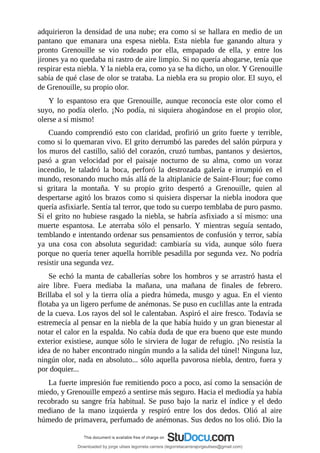 adquirieron	la	densidad	de	una	nube;	era	como	si	se	hallara	en	medio	de	un
pantano	 que	 emanara	 una	 espesa	 niebla.	 Esta	 niebla	 fue	 ganando	 altura	 y
pronto	 Grenouille	 se	 vio	 rodeado	 por	 ella,	 empapado	 de	 ella,	 y	 entre	 los
jirones	ya	no	quedaba	ni	rastro	de	aire	limpio.	Si	no	quería	ahogarse,	tenía	que
respirar	esta	niebla.	Y	la	niebla	era,	como	ya	se	ha	dicho,	un	olor.	Y	Grenouille
sabía	de	qué	clase	de	olor	se	trataba.	La	niebla	era	su	propio	olor.	El	suyo,	el
de	Grenouille,	su	propio	olor.
Y	 lo	 espantoso	 era	 que	 Grenouille,	 aunque	 reconocía	 este	 olor	 como	 el
suyo,	 no	 podía	 olerlo.	 ¡No	 podía,	 ni	 siquiera	 ahogándose	 en	 el	 propio	 olor,
olerse	a	sí	mismo!
Cuando	comprendió	esto	con	claridad,	profirió	un	grito	fuerte	y	terrible,
como	si	lo	quemaran	vivo.	El	grito	derrumbó	las	paredes	del	salón	púrpura	y
los	muros	del	castillo,	salió	del	corazón,	cruzó	tumbas,	pantanos	y	desiertos,
pasó	 a	 gran	 velocidad	 por	 el	 paisaje	 nocturno	 de	 su	 alma,	 como	 un	 voraz
incendio,	 le	 taladró	 la	 boca,	 perforó	 la	 destrozada	 galería	 e	 irrumpió	 en	 el
mundo,	resonando	mucho	más	allá	de	la	altiplanicie	de	Saint-Flour;	fue	como
si	 gritara	 la	 montaña.	 Y	 su	 propio	 grito	 despertó	 a	 Grenouille,	 quien	 al
despertarse	agitó	los	brazos	como	si	quisiera	dispersar	la	niebla	inodora	que
quería	asfixiarle.	Sentía	tal	terror,	que	todo	su	cuerpo	temblaba	de	puro	pasmo.
Si	el	grito	no	hubiese	rasgado	la	niebla,	se	habría	asfixiado	a	sí	mismo:	una
muerte	 espantosa.	 Le	 aterraba	 sólo	 el	 pensarlo.	 Y	 mientras	 seguía	 sentado,
temblando	e	intentando	ordenar	sus	pensamientos	de	confusión	y	terror,	sabía
ya	 una	 cosa	 con	 absoluta	 seguridad:	 cambiaría	 su	 vida,	 aunque	 sólo	 fuera
porque	no	quería	tener	aquella	horrible	pesadilla	por	segunda	vez.	No	podría
resistir	una	segunda	vez.
Se	echó	la	manta	de	caballerías	sobre	los	hombros	y	se	arrastró	hasta	el
aire	 libre.	 Fuera	 mediaba	 la	 mañana,	 una	 mañana	 de	 finales	 de	 febrero.
Brillaba	el	sol	y	la	tierra	olía	a	piedra	húmeda,	musgo	y	agua.	En	el	viento
flotaba	ya	un	ligero	perfume	de	anémonas.	Se	puso	en	cuclillas	ante	la	entrada
de	la	cueva.	Los	rayos	del	sol	le	calentaban.	Aspiró	el	aire	fresco.	Todavía	se
estremecía	al	pensar	en	la	niebla	de	la	que	había	huido	y	un	gran	bienestar	al
notar	el	calor	en	la	espalda.	No	cabía	duda	de	que	era	bueno	que	este	mundo
exterior	existiese,	aunque	sólo	le	sirviera	de	lugar	de	refugio.	¡No	resistía	la
idea	de	no	haber	encontrado	ningún	mundo	a	la	salida	del	túnel!	Ninguna	luz,
ningún	olor,	nada	en	absoluto...	sólo	aquella	pavorosa	niebla,	dentro,	fuera	y
por	doquier...
La	fuerte	impresión	fue	remitiendo	poco	a	poco,	así	como	la	sensación	de
miedo,	y	Grenouille	empezó	a	sentirse	más	seguro.	Hacia	el	mediodía	ya	había
recobrado	su	sangre	fría	habitual.	Se	puso	bajo	la	nariz	el	índice	y	el	dedo
mediano	 de	 la	 mano	 izquierda	 y	 respiró	 entre	 los	 dos	 dedos.	 Olió	 al	 aire
húmedo	de	primavera,	perfumado	de	anémonas.	Sus	dedos	no	los	olió.	Dio	la
Downloaded by jorge ulises legorreta carrera (legorretacarrerajorgeulises@gmail.com)
lOMoARcPSD|9989586
 