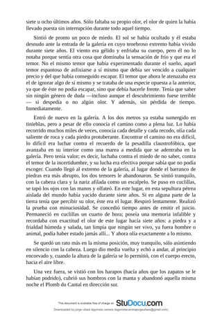 siete	u	ocho	últimos	años.	Sólo	faltaba	su	propio	olor,	el	olor	de	quien	la	había
llevado	puesta	sin	interrupción	durante	todo	aquel	tiempo.
Sintió	de	pronto	un	poco	de	miedo.	El	sol	se	había	ocultado	y	él	estaba
desnudo	ante	la	entrada	de	la	galería	en	cuyo	tenebroso	extremo	había	vivido
durante	 siete	 años.	 El	 viento	 era	 gélido	 y	 enfriaba	 su	 cuerpo,	 pero	 él	 no	 lo
notaba	porque	sentía	otra	cosa	que	dominaba	la	sensación	de	frío	y	que	era	el
temor.	No	el	mismo	temor	que	había	experimentado	durante	el	sueño,	aquel
temor	espantoso	de	asfixiarse	a	sí	mismo	que	debía	ser	vencido	a	cualquier
precio	y	del	que	había	conseguido	escapar.	El	temor	que	ahora	le	atenazaba	era
el	de	ignorar	algo	de	sí	mismo	y	se	trataba	de	una	especie	opuesta	a	la	anterior,
ya	que	de	éste	no	podía	escapar,	sino	que	debía	hacerle	frente.	Tenía	que	saber
sin	ningún	género	de	duda	—incluso	aunque	el	descubrimiento	fuese	terrible
—	 si	 despedía	 o	 no	 algún	 olor.	 Y	 además,	 sin	 pérdida	 de	 tiempo.
Inmediatamente.
Entró	 de	 nuevo	 en	 la	 galería.	 A	 los	 dos	 metros	 ya	 estaba	 sumergido	 en
tinieblas,	pero	a	pesar	de	ello	conocía	el	camino	como	a	plena	luz.	Lo	había
recorrido	muchos	miles	de	veces,	conocía	cada	detalle	y	cada	recodo,	olía	cada
saliente	de	roca	y	cada	piedra	protuberante.	Encontrar	el	camino	no	era	difícil,
lo	 difícil	 era	 luchar	 contra	 el	 recuerdo	 de	 la	 pesadilla	 claustrofóbica,	 que
avanzaba	 en	 su	 interior	 como	 una	 marea	 a	 medida	 que	 se	 adentraba	 en	 la
galería.	Pero	tenía	valor;	es	decir,	luchaba	contra	el	miedo	de	no	saber,	contra
el	temor	de	la	incertidumbre,	y	su	lucha	era	efectiva	porque	sabía	que	no	podía
escoger.	Cuando	llegó	al	extremo	de	la	galería,	al	lugar	donde	el	barranco	de
piedras	era	más	abrupto,	los	dos	temores	le	abandonaron.	Se	sintió	tranquilo,
con	la	cabeza	clara	y	la	nariz	afilada	como	un	escalpelo.	Se	puso	en	cuclillas,
se	tapó	los	ojos	con	las	manos	y	olfateó.	En	este	lugar,	en	esta	sepultura	pétrea
aislada	del	mundo	había	yacido	durante	siete	años.	Si	en	alguna	parte	de	la
tierra	tenía	que	percibir	su	olor,	éste	era	el	lugar.	Respiró	lentamente.	Realizó
la	 prueba	 con	 minuciosidad.	 Se	 concedió	 tiempo	 antes	 de	 emitir	 el	 juicio.
Permaneció	 en	 cuclillas	 un	 cuarto	 de	 hora;	 poseía	 una	 memoria	 infalible	 y
recordaba	 con	 exactitud	 el	 olor	 de	 este	 lugar	 hacía	 siete	 años:	 a	 piedra	 y	 a
frialdad	húmeda	y	salada,	tan	limpia	que	ningún	ser	vivo,	ya	fuera	hombre	o
animal,	podía	haber	estado	jamás	allí...	Y	ahora	olía	exactamente	a	lo	mismo.
Se	quedó	un	rato	más	en	la	misma	posición,	muy	tranquilo,	sólo	asintiendo
en	silencio	con	la	cabeza.	Luego	dio	media	vuelta	y	echó	a	andar,	al	principio
encorvado	y,	cuando	la	altura	de	la	galería	se	lo	permitió,	con	el	cuerpo	erecto,
hacia	el	aire	libre.
Una	vez	fuera,	se	vistió	con	los	harapos	(hacía	años	que	los	zapatos	se	le
habían	podrido),	cubrió	sus	hombros	con	la	manta	y	abandonó	aquella	misma
noche	el	Plomb	du	Cantal	en	dirección	sur.
	
Downloaded by jorge ulises legorreta carrera (legorretacarrerajorgeulises@gmail.com)
lOMoARcPSD|9989586
 