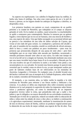 30
	
Su	aspecto	era	espeluznante.	Los	cabellos	le	llegaban	hasta	las	rodillas,	la
barba	rala,	hasta	el	ombligo.	Sus	uñas	eran	como	garras	de	ave	y	la	piel	de
brazos	y	piernas,	en	los	lugares	donde	los	andrajos	no	llegaban	a	cubrirlos,	se
desprendía	a	tiras.
Los	 primeros	 hombres	 con	 quienes	 se	 cruzó,	 campesinos	 de	 un	 pueblo
próximo	 a	 la	 ciudad	 de	 Pierrefort,	 que	 trabajaban	 en	 el	 campo	 se	 alejaron
gritando	al	verle.	En	la	ciudad,	en	cambio,	causó	sensación.	La	muchedumbre
se	apiñó	a	centenares	para	comtemplarlo.	Muchos	lo	tomaron	por	un	galeote
fugado	y	otros	dijeron	que	no	era	un	ser	humano,	sino	una	mezcla	de	hombre	y
oso,	una	especie	de	sátiro.	Uno	que	había	navegado	en	su	juventud	afirmó	que
se	 parecía	 a	 los	 miembros	 de	 una	 tribu	 de	 indios	 salvajes	 de	 Cayena,	 que
vivían	al	otro	lado	del	gran	océano.	Lo	condujeron	a	presencia	del	alcalde	y
allí,	ante	el	asombro	de	los	reunidos,	enseñó	su	certificado	de	oficial	artesano,
abrió	 la	 boca	 y	 contó	 con	 palabras	 un	 poco	 incoherentes	 —pues	 eran	 las
primeras	 que	 pronunciaba	 después	 de	 una	 pausa	 de	 siete	 años—	 pero	 bien
inteligibles	 que	 en	 un	 viaje	 había	 sido	 atacado	 por	 bandidos,	 secuestrado	 y
retenido	prisionero	durante	siete	años	en	una	cueva.	En	todo	este	tiempo	no
vio	ni	la	luz	del	sol	ni	a	ningún	ser	humano,	fue	alimentado	mediante	una	cesta
que	una	mano	invisible	hacía	bajar	hasta	él	en	la	oscuridad	y	liberado	por	fin
con	una	escalera	sin	que	él	conociera	la	razón	y	sin	haber	visto	jamás	a	sus
secuestradores	ni	a	su	salvador.	Se	inventó	esta	historia	porque	le	pareció	más
verosímil	que	la	verdad,	como	en	efecto	lo	era,	ya	que	semejantes	asaltos	por
parte	 de	 ladrones	 estaban	 lejos	 de	 ser	 infrecuentes	 en	 las	 montañas	 de
Auvernia,	Languedoc	y	Cévennes.	En	cualquier	caso,	el	alcalde	levantó	acta
del	hecho	e	informó	del	caso	al	marqués	de	la	Taillade-Espinasse,	señor	feudal
de	la	ciudad	y	miembro	del	Parlamento	en	Toulouse.
El	 marqués,	 a	 sus	 cuarenta	 años,	 ya	 había	 vuelto	 la	 espalda	 a	 la	 vida
cortesana	 de	 Versalles	 para	 retirarse	 a	 sus	 fincas	 rurales	 y	 dedicarse	 a	 las
ciencias.	A	su	pluma	se	debía	una	importante	obra	sobre	economía	nacional
dinámica	en	la	cual	proponía	la	supresión	de	todos	los	impuestos	sobre	bienes
raíces	 y	 productos	 agrícolas,	 así	 como	 la	 introducción	 de	 un	 impuesto
progresivo	 inverso	 sobre	 la	 renta,	 que	 perjudicaba	 más	 que	 a	 nadie	 a	 los
pobres	y	que	le	obligaba	a	un	mayor	desarrollo	de	sus	actividades	económicas.
Animado	por	el	éxito	de	su	opúsculo,	redactó	un	tratado	sobre	la	educación	de
niños	y	niñas	entre	las	edades	de	cinco	y	diez	años	y	se	dedicó	a	continuación
a	la	agricultura	experimental,	intentando,	mediante	la	inseminación	de	semen
de	toro	en	diversas	clases	de	hierba,	cultivar	un	producto	vegetal-animal	para
la	obtención	de	una	leche	de	mejor	calidad,	una	especie	de	flor	de	ubre.	Tras
Downloaded by jorge ulises legorreta carrera (legorretacarrerajorgeulises@gmail.com)
lOMoARcPSD|9989586
 
