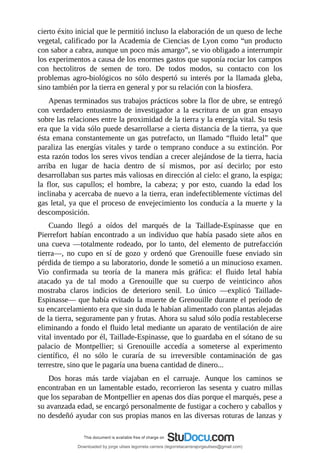 cierto	éxito	inicial	que	le	permitió	incluso	la	elaboración	de	un	queso	de	leche
vegetal,	calificado	por	la	Academia	de	Ciencias	de	Lyon	como	“un	producto
con	sabor	a	cabra,	aunque	un	poco	más	amargo”,	se	vio	obligado	a	interrumpir
los	experimentos	a	causa	de	los	enormes	gastos	que	suponía	rociar	los	campos
con	 hectolitros	 de	 semen	 de	 toro.	 De	 todos	 modos,	 su	 contacto	 con	 los
problemas	agro-biológicos	no	sólo	despertó	su	interés	por	la	llamada	gleba,
sino	también	por	la	tierra	en	general	y	por	su	relación	con	la	biosfera.
Apenas	terminados	sus	trabajos	prácticos	sobre	la	flor	de	ubre,	se	entregó
con	 verdadero	 entusiasmo	 de	 investigador	 a	 la	 escritura	 de	 un	 gran	 ensayo
sobre	las	relaciones	entre	la	proximidad	de	la	tierra	y	la	energía	vital.	Su	tesis
era	que	la	vida	sólo	puede	desarrollarse	a	cierta	distancia	de	la	tierra,	ya	que
ésta	emana	constantemente	un	gas	putrefacto,	un	llamado	“fluido	letal”	que
paraliza	las	energías	vitales	y	tarde	o	temprano	conduce	a	su	extinción.	Por
esta	razón	todos	los	seres	vivos	tendían	a	crecer	alejándose	de	la	tierra,	hacia
arriba	 en	 lugar	 de	 hacia	 dentro	 de	 sí	 mismos,	 por	 así	 decirlo;	 por	 esto
desarrollaban	sus	partes	más	valiosas	en	dirección	al	cielo:	el	grano,	la	espiga;
la	 flor,	 sus	 capullos;	 el	 hombre,	 la	 cabeza;	 y	 por	 esto,	 cuando	 la	 edad	 los
inclinaba	y	acercaba	de	nuevo	a	la	tierra,	eran	indefectiblemente	víctimas	del
gas	letal,	ya	que	el	proceso	de	envejecimiento	los	conducía	a	la	muerte	y	la
descomposición.
Cuando	 llegó	 a	 oídos	 del	 marqués	 de	 la	 Taillade-Espinasse	 que	 en
Pierrefort	habían	encontrado	a	un	individuo	que	había	pasado	siete	años	en
una	cueva	—totalmente	rodeado,	por	lo	tanto,	del	elemento	de	putrefacción
tierra—,	 no	 cupo	 en	 sí	 de	 gozo	 y	 ordenó	 que	 Grenouille	 fuese	 enviado	 sin
pérdida	de	tiempo	a	su	laboratorio,	donde	le	sometió	a	un	minucioso	examen.
Vio	 confirmada	 su	 teoría	 de	 la	 manera	 más	 gráfica:	 el	 fluido	 letal	 había
atacado	 ya	 de	 tal	 modo	 a	 Grenouille	 que	 su	 cuerpo	 de	 veinticinco	 años
mostraba	 claros	 indicios	 de	 deterioro	 senil.	 Lo	 único	 —explicó	 Taillade-
Espinasse—	que	había	evitado	la	muerte	de	Grenouille	durante	el	período	de
su	encarcelamiento	era	que	sin	duda	le	habían	alimentado	con	plantas	alejadas
de	la	tierra,	seguramente	pan	y	frutas.	Ahora	su	salud	sólo	podía	restablecerse
eliminando	a	fondo	el	fluido	letal	mediante	un	aparato	de	ventilación	de	aire
vital	inventado	por	él,	Taillade-Espinasse,	que	lo	guardaba	en	el	sótano	de	su
palacio	 de	 Montpellier;	 si	 Grenouille	 accedía	 a	 someterse	 al	 experimento
científico,	 él	 no	 sólo	 le	 curaría	 de	 su	 irreversible	 contaminación	 de	 gas
terrestre,	sino	que	le	pagaría	una	buena	cantidad	de	dinero...
Dos	 horas	 más	 tarde	 viajaban	 en	 el	 carruaje.	 Aunque	 los	 caminos	 se
encontraban	en	un	lamentable	estado,	recorrieron	las	sesenta	y	cuatro	millas
que	los	separaban	de	Montpellier	en	apenas	dos	días	porque	el	marqués,	pese	a
su	avanzada	edad,	se	encargó	personalmente	de	fustigar	a	cochero	y	caballos	y
no	desdeñó	ayudar	con	sus	propias	manos	en	las	diversas	roturas	de	lanzas	y
Downloaded by jorge ulises legorreta carrera (legorretacarrerajorgeulises@gmail.com)
lOMoARcPSD|9989586
 