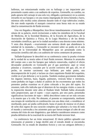 ballestas,	 tan	 entusiasmado	 estaba	 con	 su	 hallazgo	 y	 tan	 impaciente	 por
presentarlo	cuanto	antes	a	un	auditorio	de	expertos.	Grenouille,	en	cambio,	no
pudo	apearse	del	carruaje	ni	una	sola	vez,	obligado	a	permanecer	en	su	asiento
envuelto	en	sus	harapos	y	en	una	manta	impregnada	de	tierra	húmeda	y	barro,
mientras	sólo	recibía	como	alimento	durante	todo	el	viaje	tubérculos	crudos.
De	 este	 modo	 esperaba	 el	 marqués	 conservar	 unas	 horas	 más	 en	 su	 estado
ideal	la	contaminación	de	fluido	terrestre.
Una	vez	llegados	a	Montpellier,	hizo	llevar	inmediatamente	a	Grenouille	al
sótano	de	su	palacio,	envió	invitaciones	a	todos	los	miembros	de	la	Facultad
de	 Medicina,	 de	 la	 Sociedad	 Botánica,	 de	 la	 Escuela	 de	 Agricultura,	 de	 la
Asociación	 de	 Química	 y	 Física,	 de	 la	 Logia	 Masónica	 y	 de	 las	 demás
sociedades	científicas,	que	en	la	ciudad	ascendían	a	una	docena	como	mínimo.
Y	 unos	 días	 después	 —exactamente	 una	 semana	 desde	 que	 abandonara	 la
soledad	 de	 la	 montaña—,	 Grenouille	 se	 encontró	 sobre	 un	 podio	 en	 el	 aula
magna	 de	 la	 Universidad	 de	 Montpellier	 para	 ser	 presentado	 como	 la
sensación	científica	del	año	a	un	auditorio	de	varios	centenares	de	personas.
Taillade-Espinasse	le	describió	en	su	conferencia	como	la	prueba	viviente
de	la	verdad	de	su	teoría	sobre	el	letal	fluido	terrestre.	Mientras	le	arrancaba
del	cuerpo	uno	a	uno	los	harapos	que	todavía	conservaba,	explicó	el	efecto
devastador	 producido	 en	 Grenouille	 por	 el	 gas	 putrefacto:	 aquí	 se	 veían
pústulas	 y	 cicatrices,	 causadas	 por	 la	 acción	 corrosiva	 del	 gas;	 allí,	 en	 el
pecho,	 un	 enorme	 carcinoma	 rojo	 brillante;	 por	 todas	 partes,	 una
descomposición	de	la	piel;	e	incluso	un	claro	raquitismo	fluidal	del	esqueleto,
visible	en	el	pie	deforme	y	en	la	joroba.	También	estaban	gravemente	dañados
los	 órganos	 internos,	 bazo,	 hígado,	 pulmones,	 vesícula	 biliar	 e	 intestinos,
como	probaba	sin	lugar	a	dudas	el	análisis	de	los	excrementos	que	todos	los
presentes	 podían	 examinar	 en	 el	 plato	 colocado	 a	 los	 pies	 del	 sujeto.	 En
resumen,	todo	ello	indicaba	que	el	deterioro	de	las	energías	vitales	a	causa	de
la	 exposición	 durante	 siete	 años	 al	 fluidum	 letale	 Taillade	 había	 alcanzado
tales	 proporciones,	 que	 el	 sujeto	 —cuyo	 aspecto,	 por	 otra	 parte,	 presentaba
significativas	facciones	de	topo—	debía	describirse	como	un	ser	más	cercano
a	la	muerte	que	a	la	vida.	No	obstante,	el	ponente	se	comprometía,	mediante
una	terapia	de	ventilación	en	combinación	con	una	dieta	vital,	a	restablecer	al
moribundo,	pues	así	podía	calificársele,	hasta	el	punto	de	mostrar	en	el	plazo
de	ocho	días	signos	de	una	curación	completa	que	saltarían	a	la	vista	de	todo
el	mundo	y	convocaba	a	los	asistentes	para	que	fueran	testigos	al	cabo	de	una
semana	del	éxito	de	este	diagnóstico,	que	debería	considerarse	entonces	como
prueba	definitiva	de	la	exactitud	de	su	teoría	del	fluido	terrestre	letal.
La	 conferencia	 fue	 un	 éxito	 sensacional.	 El	 docto	 público	 aplaudió	 con
entusiasmo	 al	 ponente	 y	 luego	 desfiló	 ante	 el	 estrado	 donde	 se	 encontraba
Grenouille.	En	su	estado	de	abandono	ficticio	y	con	sus	antiguos	defectos	y
Downloaded by jorge ulises legorreta carrera (legorretacarrerajorgeulises@gmail.com)
lOMoARcPSD|9989586
 