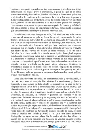 cicatrices,	su	aspecto	era	realmente	tan	impresionante	y	repulsivo	que	todos
consideraron	 su	 estado	 grave	 e	 irreversible,	 a	 pesar	 de	 que	 él	 se	 sentía
pletórico	de	salud	y	fuerza	física.	Muchos	caballeros	le	dieron	unos	golpecitos
profesionales,	 le	 midieron	 y	 le	 examinaron	 la	 boca	 y	 los	 ojos.	 Algunos	 le
dirigieron	la	palabra	para	preguntarle	acerca	de	su	vida	en	la	cueva	y	su	estado
actual,	pero	él	se	ciñó	estrictamente	a	las	indicaciones	previas	del	marqués,
contestando	a	semejantes	preguntas	con	una	especie	de	estertor	y	señalando
con	ambas	manos	y	gestos	de	impotencia	su	laringe,	como	dando	a	entender
que	también	estaba	afectada	por	el	fluidum	letale	Taillade.
Cuando	hubo	concluido	la	representación,	Taillade-Espinasse	lo	facturó	en
el	carruaje	al	sótano	de	su	palacio,	donde	lo	encerró,	en	presencia	de	varios
doctores	elegidos	de	la	Facultad	de	Medicina,	en	el	aparato	de	ventilación	de
aire	vital,	un	artilugio	hecho	con	listones	de	abeto	rojo,	sin	intersticios,	en	el
cual	 se	 introducía	 aire	 desprovisto	 del	 gas	 letal	 mediante	 una	 chimenea
aspiradora	que	se	elevaba	a	gran	altura	sobre	el	tejado;	aire	que	se	renovaba
por	 medio	 de	 una	 válvula	 de	 escape	 de	 cuero	 colocada	 a	 ras	 de	 suelo.
Cuidaban	de	la	buena	marcha	de	la	instalación	un	equipo	de	empleados	que	se
turnaban	día	y	noche	para	evitar	que	se	parasen	los	ventiladores	incorporados
a	la	chimenea.	Y	mientras	Grenouille	estaba	rodeado	de	este	modo	por	una
constante	corriente	de	aire	purificador,	cada	hora	se	le	servían	a	través	de	una
pequeña	 esclusa	 practicada	 en	 la	 pared	 lateral	 alimentos	 dietéticos	 de
procedencia	 alejada	 de	 la	 tierra:	 caldo	 de	 pichón,	 empanada	 de	 alondras,
guisado	de	ánade,	frutas	confitadas,	pan	de	una	especie	de	trigo	muy	alto,	vino
de	los	Pirineos,	leche	de	gamuza	y	mantecado	hecho	con	huevos	de	gallinas
criadas	en	el	tejado	del	palacio.
Cinco	días	duró	esta	cura	mixta	de	descontaminación	y	revitalización,	al
cabo	 de	 los	 cuales	 el	 marqués	 hizo	 detener	 los	 ventiladores	 y	 llevar	 a
Grenouille	 a	 una	 cámara	 de	 baño	 donde	 lo	 sumergieron	 en	 agua	 de	 lluvia
templada	durante	varias	horas	y	a	continuación	lo	lavaron	de	pies	a	cabeza	con
jabón	de	aceite	de	nuez	procedente	de	la	ciudad	andina	de	Potosí.	Le	cortaron
las	uñas	de	manos	y	pies,	le	cepillaron	los	dientes	con	cal	pulverizada	de	los
Dolomitas,	 lo	 afeitaron,	 le	 cortaron	 y	 peinaron	 los	 cabellos	 y	 se	 los
empolvaron.	Avisaron	a	un	sastre	y	un	zapatero	y	vistieron	a	Grenouille	con
una	camisa	de	seda,	de	chorrera	blanca	y	puños	blancos	encañonados,	medias
de	 seda,	 levita,	 pantalones	 y	 chaleco	 de	 terciopelo	 azul	 y	 lo	 calzaron	 con
bonitos	zapatos	de	piel	negra,	con	hebilla,	el	derecho	de	los	cuales	disimulaba
hábilmente	el	defecto	del	pie.	Con	sus	propias	manos	maquilló	el	marqués	el
rostro	 lleno	 de	 cicatrices	 de	 Grenouille,	 usando	 colorete	 de	 talco,	 le	 pintó
labios	 y	 mejillas	 con	 carmín	 y	 prestó	 a	 sus	 cejas	 una	 curva	 realmente
distinguida	 con	 ayuda	 de	 un	 carboncillo	 de	 madera	 de	 tilo.	 Por	 último,	 le
salpicó	con	su	perfume	personal,	una	fragancia	de	violetas	bastante	sencilla,
retrocedió	unos	pasos	y	necesitó	mucho	tiempo	para	expresar	su	satisfacción
Downloaded by jorge ulises legorreta carrera (legorretacarrerajorgeulises@gmail.com)
lOMoARcPSD|9989586
 