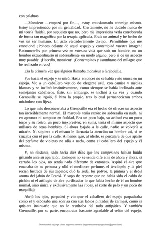 con	palabras.
—Monsieur	 —empezó	 por	 fin—,	 estoy	 entusiasmado	 conmigo	 mismo.
Estoy	impresionado	por	mi	genialidad.	Ciertamente,	no	he	dudado	nunca	de
mi	teoría	fluidal,	por	supuesto	que	no,	pero	me	impresiona	verla	corroborada
de	forma	tan	magnífica	por	la	terapia	aplicada.	Erais	un	animal	y	he	hecho	de
vos	 un	 ser	 humano.	 Un	 acto	 verdaderamente	 divino.	 ¡Permitidme	 que	 me
emocione!	 ¡Poneos	 delante	 de	 aquel	 espejo	 y	 contemplad	 vuestra	 imagen!
Reconoceréis	 por	 primera	 vez	 en	 vuestra	 vida	 que	 sois	 un	 hombre,	 no	 un
hombre	extraordinario	ni	sobresaliente	en	modo	alguno,	pero	sí	de	un	aspecto
muy	pasable.	¡Hacedlo,	monsieur!	¡Contemplaos	y	asombraos	del	milagro	que
he	realizado	en	vos!
Era	la	primera	vez	que	alguien	llamaba	monsieur	a	Grenouille.
Fue	hacia	el	espejo	y	se	miró.	Hasta	entonces	no	se	había	visto	nunca	en	un
espejo.	 Vio	 a	 un	 caballero	 vestido	 de	 elegante	 azul,	 con	 camisa	 y	 medias
blancas	 y	 se	 inclinó	 instintivamente,	 como	 siempre	 se	 había	 inclinado	 ante
semejantes	 caballeros.	 Éste,	 sin	 embargo,	 se	 inclinó	 a	 su	 vez	 y	 cuando
Grenouille	 se	 irguió,	 él	 hizo	 lo	 propio,	 tras	 lo	 cual	 permanecieron	 ambos
mirándose	con	fijeza.
Lo	que	más	desconcertaba	a	Grenouille	era	el	hecho	de	ofrecer	un	aspecto
tan	increíblemente	normal.	El	marqués	tenía	razón:	no	sobresalía	en	nada,	ni
en	apostura	ni	tampoco	en	fealdad.	Era	un	poco	bajo,	su	actitud	era	un	poco
torpe	y	su	rostro,	un	poco	inexpresivo;	en	suma,	tenía	el	mismo	aspecto	que
millares	 de	 otros	 hombres.	 Si	 ahora	 bajaba	 a	 la	 calle,	 nadie	 se	 volvería	 a
mirarle.	Ni	siquiera	a	él	mismo	le	llamaría	la	atención	un	hombre	así,	si	se
cruzaba	con	él	por	la	calle.	A	menos	que,	al	olerle,	se	percatara	de	que	aparte
del	 perfume	 de	 violetas	 no	 olía	 a	 nada,	 como	 el	 caballero	 del	 espejo	 y	 él
mismo.
Y,	 no	 obstante,	 sólo	 hacía	 diez	 días	 que	 los	 campesinos	 habían	 huido
gritando	ante	su	aparición.	Entonces	no	se	sentía	diferente	de	ahora	y	ahora,	si
cerraba	 los	 ojos,	 no	 sentía	 nada	 diferente	 de	 entonces.	 Aspiró	 el	 aire	 que
emanaba	 de	 su	 persona	 y	 olió	 el	 mediocre	 perfume,	 el	 terciopelo	 y	 la	 piel
recién	lustrada	de	sus	zapatos;	olió	la	seda,	los	polvos,	la	pintura	y	el	débil
aroma	del	jabón	de	Potosí.	Y	supo	de	repente	que	no	había	sido	el	caldo	de
pichón	ni	el	artilugio	de	aire	purificador	lo	que	había	hecho	de	él	un	hombre
normal,	sino	única	y	exclusivamente	las	ropas,	el	corte	de	pelo	y	un	poco	de
maquillaje.
Abrió	 los	 ojos,	 parpadeó	 y	 vio	 que	 el	 caballero	 del	 espejo	 parpadeaba
como	él	y	esbozaba	una	sonrisa	con	sus	labios	pintados	de	carmesí,	como	si
quisiera	 insinuarle	 que	 no	 le	 resultaba	 del	 todo	 antipático.	 Y	 también
Grenouille,	 por	 su	 parte,	 encontraba	 bastante	 agradable	 al	 señor	 del	 espejo,
Downloaded by jorge ulises legorreta carrera (legorretacarrerajorgeulises@gmail.com)
lOMoARcPSD|9989586
 