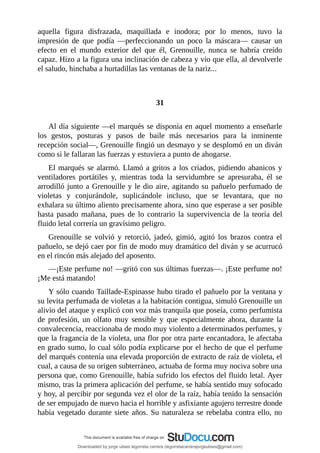 aquella	 figura	 disfrazada,	 maquillada	 e	 inodora;	 por	 lo	 menos,	 tuvo	 la
impresión	 de	 que	 podía	 —perfeccionando	 un	 poco	 la	 máscara—	 causar	 un
efecto	 en	 el	 mundo	 exterior	 del	 que	 él,	 Grenouille,	 nunca	 se	 habría	 creído
capaz.	Hizo	a	la	figura	una	inclinación	de	cabeza	y	vio	que	ella,	al	devolverle
el	saludo,	hinchaba	a	hurtadillas	las	ventanas	de	la	nariz...
	
	
31
	
Al	día	siguiente	—el	marqués	se	disponía	en	aquel	momento	a	enseñarle
los	 gestos,	 posturas	 y	 pasos	 de	 baile	 más	 necesarios	 para	 la	 inminente
recepción	social—,	Grenouille	fingió	un	desmayo	y	se	desplomó	en	un	diván
como	si	le	fallaran	las	fuerzas	y	estuviera	a	punto	de	ahogarse.
El	marqués	se	alarmó.	Llamó	a	gritos	a	los	criados,	pidiendo	abanicos	y
ventiladores	 portátiles	 y,	 mientras	 toda	 la	 servidumbre	 se	 apresuraba,	 él	 se
arrodilló	junto	a	Grenouille	y	le	dio	aire,	agitando	su	pañuelo	perfumado	de
violetas	 y	 conjurándole,	 suplicándole	 incluso,	 que	 se	 levantara,	 que	 no
exhalara	su	último	aliento	precisamente	ahora,	sino	que	esperase	a	ser	posible
hasta	 pasado	 mañana,	 pues	 de	 lo	 contrario	 la	 supervivencia	 de	 la	 teoría	del
fluido	letal	correría	un	gravísimo	peligro.
Grenouille	 se	 volvió	 y	 retorció,	 jadeó,	 gimió,	 agitó	 los	 brazos	 contra	 el
pañuelo,	se	dejó	caer	por	fin	de	modo	muy	dramático	del	diván	y	se	acurrucó
en	el	rincón	más	alejado	del	aposento.
—¡Este	perfume	no!	—gritó	con	sus	últimas	fuerzas—.	¡Este	perfume	no!
¡Me	está	matando!
Y	sólo	cuando	Taillade-Espinasse	hubo	tirado	el	pañuelo	por	la	ventana	y
su	levita	perfumada	de	violetas	a	la	habitación	contigua,	simuló	Grenouille	un
alivio	del	ataque	y	explicó	con	voz	más	tranquila	que	poseía,	como	perfumista
de	 profesión,	 un	 olfato	 muy	 sensible	 y	 que	 especialmente	 ahora,	 durante	 la
convalecencia,	reaccionaba	de	modo	muy	violento	a	determinados	perfumes,	y
que	la	fragancia	de	la	violeta,	una	flor	por	otra	parte	encantadora,	le	afectaba
en	grado	sumo,	lo	cual	sólo	podía	explicarse	por	el	hecho	de	que	el	perfume
del	marqués	contenía	una	elevada	proporción	de	extracto	de	raíz	de	violeta,	el
cual,	a	causa	de	su	origen	subterráneo,	actuaba	de	forma	muy	nociva	sobre	una
persona	que,	como	Grenouille,	había	sufrido	los	efectos	del	fluido	letal.	Ayer
mismo,	tras	la	primera	aplicación	del	perfume,	se	había	sentido	muy	sofocado
y	hoy,	al	percibir	por	segunda	vez	el	olor	de	la	raíz,	había	tenido	la	sensación
de	ser	empujado	de	nuevo	hacia	el	horrible	y	asfixiante	agujero	terrestre	donde
había	vegetado	durante	siete	años.	Su	naturaleza	se	rebelaba	contra	ello,	no
Downloaded by jorge ulises legorreta carrera (legorretacarrerajorgeulises@gmail.com)
lOMoARcPSD|9989586
 