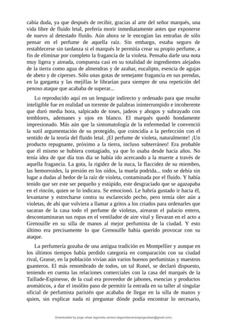cabía	duda,	ya	que	después	de	recibir,	gracias	al	arte	del	señor	marqués,	una
vida	libre	de	fluido	letal,	prefería	morir	inmediatamente	antes	que	exponerse
de	nuevo	al	detestado	fluido.	Aún	ahora	se	le	encogían	las	entrañas	de	sólo
pensar	 en	 el	 perfume	 de	 aquella	 raíz.	 Sin	 embargo,	 estaba	 seguro	 de
restablecerse	sin	tardanza	si	el	marqués	le	permitía	crear	su	propio	perfume,	a
fin	de	eliminar	por	completo	la	fragancia	de	la	violeta.	Pensaba	darle	una	nota
muy	ligera	y	aireada,	compuesta	casi	en	su	totalidad	de	ingredientes	alejados
de	la	tierra	como	agua	de	almendras	y	de	azahar,	eucalipto,	esencia	de	agujas
de	abeto	y	de	cipreses.	Sólo	unas	gotas	de	semejante	fragancia	en	sus	prendas,
en	la	garganta	y	las	mejillas	le	librarían	para	siempre	de	una	repetición	del
penoso	ataque	que	acababa	de	superar...
Lo	reproducido	aquí	en	un	lenguaje	indirecto	y	ordenado	para	que	resulte
inteligible	fue	en	realidad	un	torrente	de	palabras	ininterrumpido	e	incoherente
que	 duró	 media	 hora,	 salpicado	 de	 toses,	 jadeos	 y	 ahogos	 y	 subrayado	 con
temblores,	 ademanes	 y	 ojos	 en	 blanco.	 El	 marqués	 quedó	 hondamente
impresionado.	Más	aún	que	la	sintomatología	de	la	enfermedad	le	convenció
la	sutil	argumentación	de	su	protegido,	que	coincidía	a	la	perfección	con	el
sentido	de	la	teoría	del	fluido	letal.	¡El	perfume	de	violeta,	naturalmente!	¡Un
producto	 repugnante,	 próximo	 a	 la	 tierra,	 incluso	 subterráneo!	 Era	 probable
que	él	mismo	se	hubiera	contagiado,	ya	que	lo	usaba	desde	hacía	años.	No
tenía	idea	de	que	día	tras	día	se	había	ido	acercando	a	la	muerte	a	través	de
aquella	fragancia.	La	gota,	la	rigidez	de	la	nuca,	la	flaccidez	de	su	miembro,
las	hemorroides,	la	presión	en	los	oídos,	la	muela	podrida...	todo	se	debía	sin
lugar	a	dudas	al	hedor	de	la	raíz	de	violeta,	contaminada	por	el	fluido.	Y	había
tenido	que	ser	este	ser	pequeño	y	estúpido,	este	desgraciado	que	se	agazapaba
en	el	rincón,	quien	se	lo	indicara.	Se	emocionó.	Le	habría	gustado	ir	hacia	él,
levantarse	 y	 estrecharse	 contra	 su	 esclarecido	 pecho,	 pero	 temía	 oler	 aún	 a
violetas,	de	ahí	que	volviera	a	llamar	a	gritos	a	los	criados	para	ordenarles	que
sacaran	 de	 la	 casa	 todo	 el	 perfume	 de	 violetas,	 airearan	 el	 palacio	 entero,
descontaminaran	sus	ropas	en	el	ventilador	de	aire	vital	y	llevaran	en	el	acto	a
Grenouille	 en	 su	 silla	 de	 manos	 al	 mejor	 perfumista	 de	 la	 ciudad.	 Y	 esto
último	 era	 precisamente	 lo	 que	 Grenouille	 había	 querido	 provocar	 con	 su
ataque.
La	perfumería	gozaba	de	una	antigua	tradición	en	Montpellier	y	aunque	en
los	 últimos	 tiempos	 había	 perdido	 categoría	 en	 comparación	 con	 su	 ciudad
rival,	Grasse,	en	la	población	vivían	aún	varios	buenos	perfumistas	y	maestros
guanteros.	El	más	renombrado	de	todos,	un	tal	Runel,	se	declaró	dispuesto,
teniendo	en	cuenta	las	relaciones	comerciales	con	la	casa	del	marqués	de	la
Taillade-Espinesse,	de	la	cual	era	proveedor	de	jabones,	esencias	y	productos
aromáticos,	a	dar	el	insólito	paso	de	permitir	la	entrada	en	su	taller	al	singular
oficial	 de	 perfumista	 parisién	 que	 acababa	 de	 llegar	 en	 la	 silla	 de	 manos	 y
quien,	 sin	 explicar	 nada	 ni	 preguntar	 dónde	 podía	 encontrar	 lo	 necesario,
Downloaded by jorge ulises legorreta carrera (legorretacarrerajorgeulises@gmail.com)
lOMoARcPSD|9989586
 