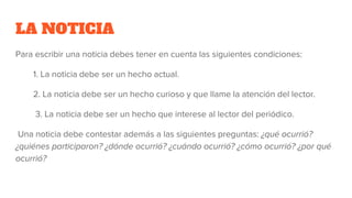 LA NOTICIA
Para escribir una noticia debes tener en cuenta las siguientes condiciones:
1. La noticia debe ser un hecho actual.
2. La noticia debe ser un hecho curioso y que llame la atención del lector.
3. La noticia debe ser un hecho que interese al lector del periódico.
Una noticia debe contestar además a las siguientes preguntas: ¿qué ocurrió?
¿quiénes participaron? ¿dónde ocurrió? ¿cuándo ocurrió? ¿cómo ocurrió? ¿por qué
ocurrió?
 
