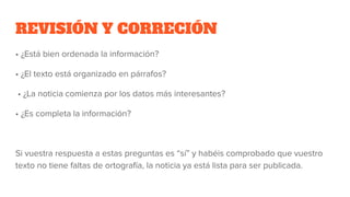 REVISIÓN Y CORRECIÓN
• ¿Está bien ordenada la información?
• ¿El texto está organizado en párrafos?
• ¿La noticia comienza por los datos más interesantes?
• ¿Es completa la información?
Si vuestra respuesta a estas preguntas es “sí” y habéis comprobado que vuestro
texto no tiene faltas de ortografía, la noticia ya está lista para ser publicada.
 