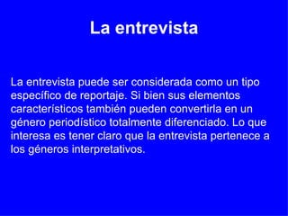 La entrevista La entrevista puede ser considerada como un tipo específico de reportaje. Si bien sus elementos característicos también pueden convertirla en un género periodístico totalmente diferenciado. Lo que interesa es tener claro que la entrevista pertenece a los géneros interpretativos. 