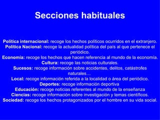 Secciones habituales Política   internacional:  recoge los hechos políticos ocurridos en el extranjero.  Política Nacional:  recoge la actualidad política del país al que pertenece el periódico. Economía:  recoge los hechos que hacen referencia al mundo de la economía.  Cultura:  recoge las noticias culturales. Sucesos:  recoge información sobre accidentes, delitos, catástrofes naturales…  Local:  recoge información referida a la localidad o área del periódico. Deportes:  recoge información deportiva  Educación:  recoge noticias referentes al mundo de la enseñanza Ciencias:  recoge información sobre investigación y temas científicos. Sociedad:  recoge los hechos protagonizados por el hombre en su vida social. 