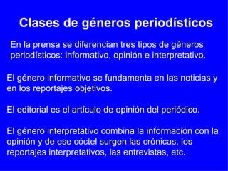 Clases de géneros periodísticos En la prensa se diferencian tres tipos de géneros periodísticos: informativo, opinión e interpretativo.  El género informativo se fundamenta en las noticias y en los reportajes objetivos. El editorial es el artículo de opinión del periódico. El género interpretativo combina la información con la opinión y de ese cóctel surgen las crónicas, los reportajes interpretativos, las entrevistas, etc.  