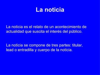 La noticia La noticia es el relato de un acontecimiento de actualidad que suscita el interés del público.  La noticia se compone de tres partes: titular, lead o entradilla y cuerpo de la noticia. 