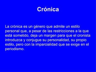 Crónica La crónica es un género que admite un estilo personal que, a pesar de las restricciones a la que está sometido, deja un margen para que el cronista introduzca y conjugue su personalidad, su propio estilo, pero con la imparcialidad que se exige en el periodismo.  