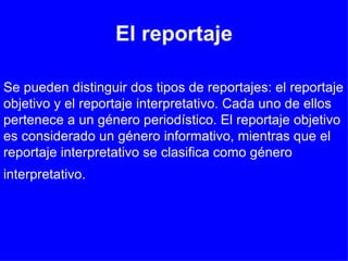 El reportaje Se pueden distinguir dos tipos de reportajes: el reportaje objetivo y el reportaje interpretativo. Cada uno de ellos pertenece a un género periodístico. El reportaje objetivo es considerado un género informativo, mientras que el reportaje interpretativo se clasifica como género interpretativo.   
