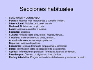 Secciones habituales SECCIONES Y CONTENIDO:  Portada:  Noticias más importantes y sumario (índice). Internacional:  Noticias de todo el mundo. Nacional:  Noticias del propio país. Local:  Noticias regionales o locales. Sociedad:  Sucesos. Cultura:  Noticias sobre cine, teatro, música, danza... Cartelera:  Información sobre cines, teatros... Anuncios breves:  Anuncios por palabras. Deportes:  Noticias deportivas. Economía:  Noticias del mundo empresarial y comercial. Bolsa:  Información sobre la cotización de las acciones. Agenda:  Informaciones prácticas: farmacias, loterías, el tiempo.. Pasatiempos:  Chistes, crucigramas, tiras cómicas... Radio y televisión:  Programación de las televisiones y emisoras de radio. 