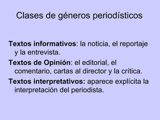 Clases de géneros periodísticos Textos informativos : la noticia, el reportaje y la entrevista. Textos de Opinión : el editorial, el comentario, cartas al director y la crítica. Textos interpretativos:  aparece explícita la interpretación del periodista. 
