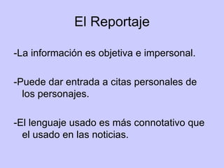El Reportaje -La información es objetiva e impersonal.  -Puede dar entrada a citas personales de los personajes. -El lenguaje usado es más connotativo que el usado en las noticias.  