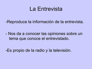 La Entrevista -Reproduce la información de la entrevista. - Nos da a conocer las opiniones sobre un tema que conoce el entrevistado. -Es propio de la radio y la televisión. 