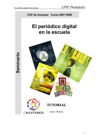 El periódico digital en la escuela



                  CAP de Aranjuez Curso 2007-2008



                         El periódico digital
                            en la escuela
  Seminario




                                     TUTORIAL
                                      Javier Medina




                                                      1