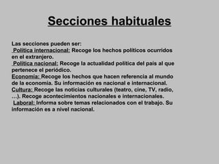 Secciones habituales Las secciones pueden ser:  Política internacional:  Recoge los hechos políticos ocurridos en el extranjero. Política nacional:  Recoge la actualidad política del país al que pertenece el periódico.  Economía:  Recoge los hechos que hacen referencia al mundo de la economía. Su información es nacional e internacional. Cultura:  Recoge las noticias culturales (teatro, cine, TV, radio,…). Recoge acontecimientos nacionales e internacionales. Laboral:  Informa sobre temas relacionados con el trabajo. Su  información es a nivel nacional. 