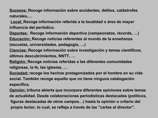 Sucesos:  Recoge información sobre accidentes, delitos, catástrofes naturales,… Local:  Recoge información referida a la localidad o área de mayor  influencia del periódico. Deportes:  Recoge información deportiva (campeonatos, récords, …)   Educación:  Recoge noticias referentes al mundo de la enseñanza (escuelas, universidades, pedagogía, …)   Ciencias:  Recoge información sobre investigación y temas científicos, últimos descubrimientos, NNTT, … Religión:  Recoge noticias referidas a las diferentes comunidades religiosas, la fe, las iglesias, …  Sociedad:  recoge los hechos protagonizados por el hombre en su vida  social. También recoge aquello que no tiene ninguna catalogación  específica.   Opinión:  tribuna abierta que incorpora diferentes opiniones sobre temas  de actualidad. Desde colaboraciones periodísticas destacadas (políticos, figuras destacadas de otros campos…) hasta la opinión o criterio del propio lector, lo cual, se refleja a través de las "cartas al director".   