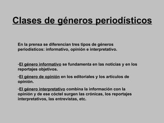 Clases de géneros periodísticos En la prensa se diferencian tres tipos de géneros periodísticos: informativo, opinión e interpretativo.   El género informativo  se fundamenta en las noticias y en los reportajes objetivos.  El género de opinión  en los editoriales y los artículos de opinión.   El género interpretativo  combina la información con la opinión y de ese cóctel surgen las crónicas, los reportajes interpretativos, las entrevistas, etc.  