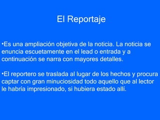 El Reportaje Es una ampliación objetiva de la noticia. La noticia se enuncia escuetamente en el lead o entrada y a continuación se narra con mayores detalles.  El reportero se traslada al lugar de los hechos y procura captar con gran minuciosidad todo aquello que al lector le habría impresionado, si hubiera estado allí.   