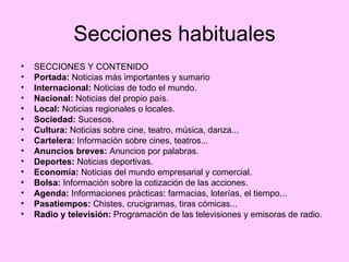 Secciones habituales SECCIONES Y CONTENIDO Portada:  Noticias más importantes y sumario  Internacional:  Noticias de todo el mundo. Nacional:  Noticias del propio país. Local:  Noticias regionales o locales. Sociedad:  Sucesos. Cultura:  Noticias sobre cine, teatro, música, danza... Cartelera:  Información sobre cines, teatros... Anuncios breves:  Anuncios por palabras. Deportes:  Noticias deportivas. Economía:  Noticias del mundo empresarial y comercial. Bolsa:  Información sobre la cotización de las acciones. Agenda:  Informaciones prácticas: farmacias, loterías, el tiempo... Pasatiempos:  Chistes, crucigramas, tiras cómicas... Radio y televisión:  Programación de las televisiones y emisoras de radio. 