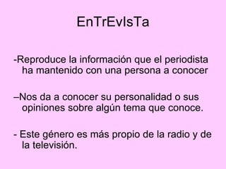 EnTrEvIsTa -Reproduce la información que el periodista ha mantenido con una persona a conocer –Nos da a conocer su personalidad o sus opiniones sobre algún tema que conoce. - Este género es más propio de la radio y de la televisión. 