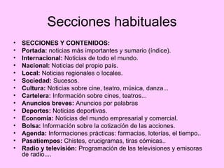Secciones habituales SECCIONES Y CONTENIDOS: Portada:  noticias más importantes y sumario (índice). Internacional:  Noticias de todo el mundo. Nacional:  Noticias del propio país. Local:  Noticias regionales o locales. Sociedad:  Sucesos. Cultura:  Noticias sobre cine, teatro, música, danza... Cartelera:  Información sobre cines, teatros... Anuncios breves:  Anuncios por palabras Deportes:  Noticias deportivas. Economía:  Noticias del mundo empresarial y comercial. Bolsa:  Información sobre la cotización de las acciones. Agenda:  Informaciones prácticas: farmacias, loterías, el tiempo.. Pasatiempos:  Chistes, crucigramas, tiras cómicas.. Radio y televisión:  Programación de las televisiones y emisoras de radio....  