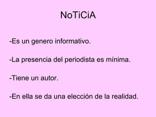 NoTiCiA -Es un genero informativo. -La presencia del periodista es mínima. -Tiene un autor. -En ella se da una elección de la realidad. 