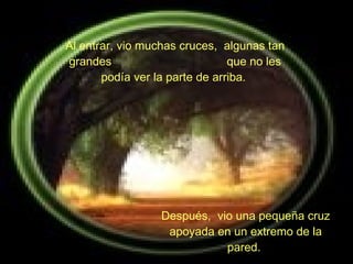 Al entrar, vio muchas cruces,  algunas tan grandes  que no les podía ver la parte de arriba.  Después,  vio una pequeña cruz apoyada en un extremo de la pared.   