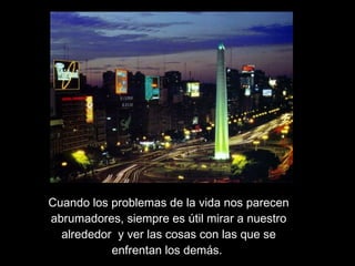 Cuando los problemas de la vida nos parecen abrumadores, siempre es útil mirar a nuestro alrededor  y ver las cosas con las que se enfrentan los demás.  