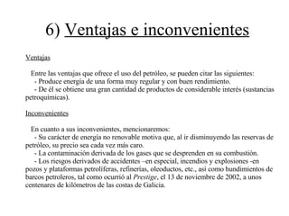 6)  Ventajas e inconvenientes Ventajas Entre las ventajas que ofrece el uso del petróleo, se pueden citar las siguientes: - Produce energía de una forma muy regular y con buen rendimiento. - De él se obtiene una gran cantidad de productos de considerable interés (sustancias petroquímicas). Inconvenientes En cuanto a sus inconvenientes, mencionaremos: - Su carácter de energía no renovable motiva que, al ir disminuyendo las reservas de petróleo, su precio sea cada vez más caro. - La contaminación derivada de los gases que se desprenden en su combustión. - Los riesgos derivados de accidentes –en especial, incendios y explosiones -en pozos y plataformas petrolíferas, refinerías, oleoductos, etc., así como hundimientos de  barcos petroleros, tal como ocurrió al  Prestige , el 13 de noviembre de 2002, a unos centenares de kilómetros de las costas de Galicia. 