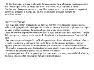 - El fitoplancton es a su vez el alimento del zooplancton (que además de  microorganismos está formado por larvas de peces, moluscos,  crustáceos, etc.). Por tanto al faltar fitoplancton, el zooplancton muere y con él se interrumpe el crecimiento de un importante número de especies, al tiempo que se deja sin alimento a un gran número de animales marinos. EFECTOS TÓXICOS - Las aves que quedan impregnadas de petróleo pierden o ven reducida su capacidad de aislarse del agua pudiendo morir por hipotermia. Al intentar limpiarse el plumaje con el pico ingieren grandes cantidades de hidrocarburos por lo que se envenenan. - Tras desaparecer el petróleo de la superficie, el agua presenta una falsa apariencia "limpia" dado que queda cristalina por la muerte del fitoplancton y fauna marina que "enturbia" el agua. - Los mamíferos marinos pueden sufrir el taponamiento de sus vías respiratorias o daños en el tracto respiratorio y su mucosa por efecto de los contaminantes químicos. También ingieren grandes cantidades de hidrocarburos por alimentarse de animales contaminados. - El petróleo se deposita sobre los fondos marinos matando o provocando efectos subletales sobre miles de animales y plantas vitales para el ecosistema. - Algunas especies (moluscos, peces) quedan intoxicadas por una gran cantidad de tóxicos y mueren o se convierten en no aptas para el consumo humano. 