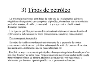3)  Tipos de petróleo La presencia en diversas cantidades de cada uno de los elementos químicos (orgánicos e inorgánicos) que componen el petróleo, determinan sus características particulares (color, densidad, viscosidad …), y nos permiten clasificarlo de diferentes maneras. Los tipos de petróleo pueden ser determinados de distintos modos en función al criterio que se debe considerar como predominante, siendo los más comunes: Por su composición química Este tipo de clasificación depende estrictamente de la presencia de ciertos componentes químicos en el petróleo, así como de la unión de estos en elementos más complejos. Así tenemos que se puede clasificar en: Parafínicos: cuyo componente principal es el compuesto químico llamado parafina. Son muy fluidos y de color claro. Proporcionan una mayor cantidad de nafta (usada para obtener solventes de pintura, productos de lavado al seco o gasolinas) y lubricantes que los otros tipos de petróleo en el proceso de refinación. 