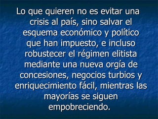 Lo que quieren no es evitar una crisis al país, sino salvar el esquema económico y político que han impuesto, e incluso robustecer el régimen elitista mediante una nueva orgía de concesiones, negocios turbios y enriquecimiento fácil, mientras las mayorías se siguen empobreciendo.  