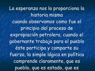La esperanza nos la proporciona la historia misma cuando observamos como fue el principio del proceso de expropiación petrolera, cuando el gobernante trabaja para el pueblo éste participa y comparte su fuerza, la simple lógica en política comprende claramente, que es pueblo, que es estado, que es nación y que es gobierno. 