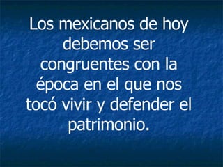 Los mexicanos de hoy debemos ser congruentes con la época en el que nos tocó vivir y defender el patrimonio. 
