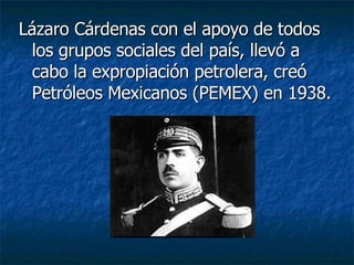 Lázaro Cárdenas con el apoyo de todos los grupos sociales del país, llevó a cabo la expropiación petrolera, creó Petróleos Mexicanos (PEMEX) en 1938. 